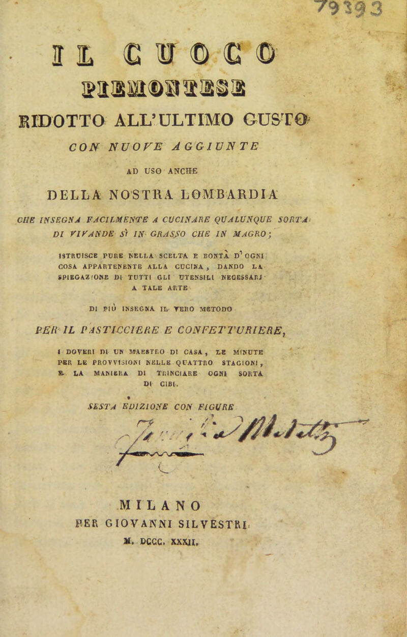 7939 3 I IL ti ir D G D wtxatOBS'iisi RIDOTTO ALL’ULTIMO GUSTO CON NUOVE AGGIUNTE AD USO ANCHE DELLA NOSTRA LOMBARDIA ft CHE INSEGNA FACILMENTE A CUCINALE QUALUNQUE SORTA DI VIE ANDE SÌ IN GRASSO CHE IN MAGRO; ISTRUISCE PURE NELLA SCELTA E BONTÀ D1 OGNI COSA APPARTENENTE ALLA CUCINA , DANDO LA SPIEGAZIONE DI TUTTI GLI UTENSILI NECESSARI A TALE ARTE DI PIÙ INSEGNA IL- YEBO METODO PER IL PASTICCIERE E CONFETTURIERE, ( DOVERI DI UN MAESTRO DI CASA, LE MINUTE PER LE PROVVISIONI NELLE QUATTRO STAGIONI, K. LA MANIERA DI TRINCIARE OGNI SORTA DI CIBI. • SESTA EDIZIONE CON FIGURE MILANO PER GIOVANNI SILVESTRI, u. ucce, xxml