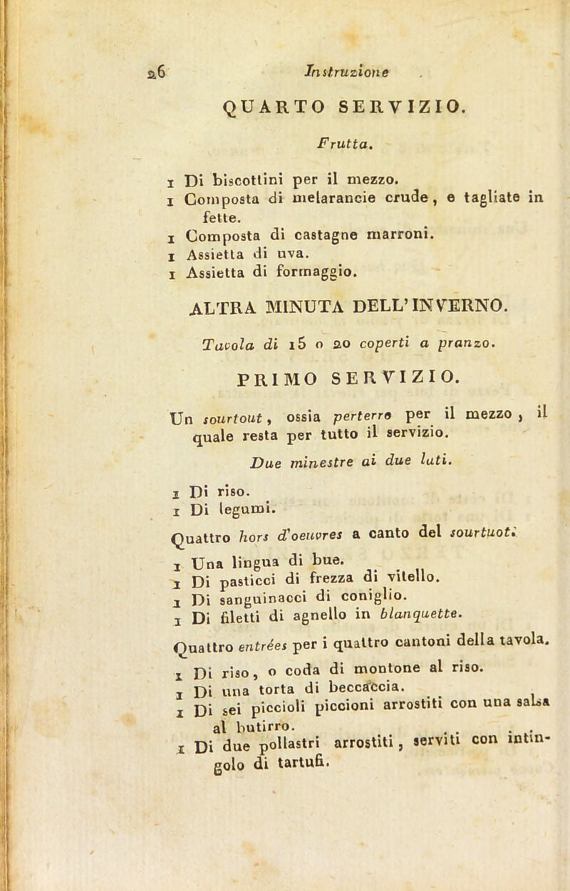 QUARTO SERVIZIO. Frutta. i Di biscottini per il mezzo, i Composta di melarancie crude, e tagliate in fette. i Composta di castagne marroni, i Assietta di uva. 1 Assietta di formaggio. ALTRA MINUTA DELL’INVERNO. Tavola di i5 o ao coperti a pranzo. PRIMO SERVIZIO. Un sourtout, ossia perterro per il mezzo, il quale resta per tutto il servizio. Due minestre ai due luti. 2 Di riso. i Di legumi. Quattro hors d'oeicvres a canto del sourtuoti ! Una lingua di bue. I Di pasticci di frezza di vitello, i Di sanguinacci di coniglio, a Di filetti di agnello in blanquette. Ouattro entrées per i quattro cantoni della tavola. i Di riso, o coda di montone al riso, i Di una torta di beccaccia, i Di sei piccioli piccioni arrostiti con una salsa al butirro. i Di due pollastri arrostiti, serviti con intin- golo di tartufi.