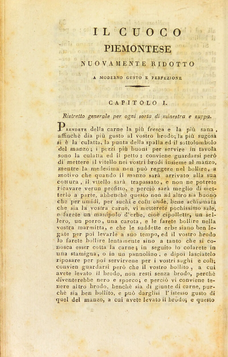 PIEMONTESE NUOVAMENTE RIDOTTO A MODERNO GUSTO E PERFEZIONE CAPITOLO I. Ristretto generale per ogni sorta di minestra e zuppa. rendete della carne la più fresca e la più sana, affinchè dia più gusto al vostro brodo; la più sugósa si è la culatta, la punta deila spalla ed il sottolombolo del manzo; i pezzi più buoni per servire in tavola sono la culatta ed il petto ; conviene guardarsi però di mettere il vitello nei vostri brodi insieme al manzo, mentre la medesima non può reggere nel bollire, a motivo che quando il manzo sarà arrivato alla sua cottura, il vitello sarà trapassato, e non ne potrete ricavare verun profitto, e perciò sarà meglio di met- terlo a parte, abbenehè questo non ad altro sia buono che per umidi, per suchi e coli: onde, bene schiumata che sia la vostra carne, vi metterete pochissimo sale, e farete un manipolo d’erbe, cioè cipollette, un sel- lerò, un porro, una carota, e le farete bollire nella vostra marmitta, e che le suddette erbe siano ben le- gate per poi levarle a suo tempo, ed il vostro brodo lo farete bollire lentamente sino a tanto che si co- nosca esser colta la carne; in seguito lo colarete in una stamigna, o in un pannolino, e dipoi lasciatelo riposare per poi servirvene per i vostri sughi e coli; couvien guardarsi però che il vostro bollito , a cui avete levato il brodo, non resti senza brodo, perchè diventerebbe nero e sporco; e perciò vi conviene te- nere altro brodo, benché sia di giunte di carne, pur- ché sia ben bollito, e può darglisi l'istesso gusto di quel del manzo, a cui avete levato il brodo; e questo