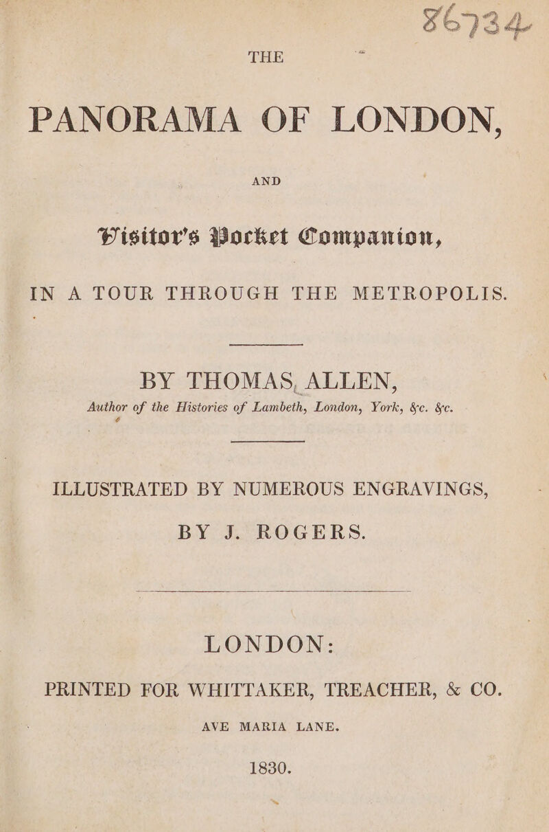 THE ie PANORAMA OF LONDON, Misttor’s Pocket Compaiion, IN A TOUR THROUGH THE METROPOLIS. BY THOMAS, ALLEN, Author of the Histories of Lambeth, London, York, &c. &c. é ILLUSTRATED BY NUMEROUS ENGRAVINGS, BY J. ROGERS. LONDON: PRINTED FOR WHITTAKER, TREACHER, & CO. AVE MARIA LANE. 1830. ~