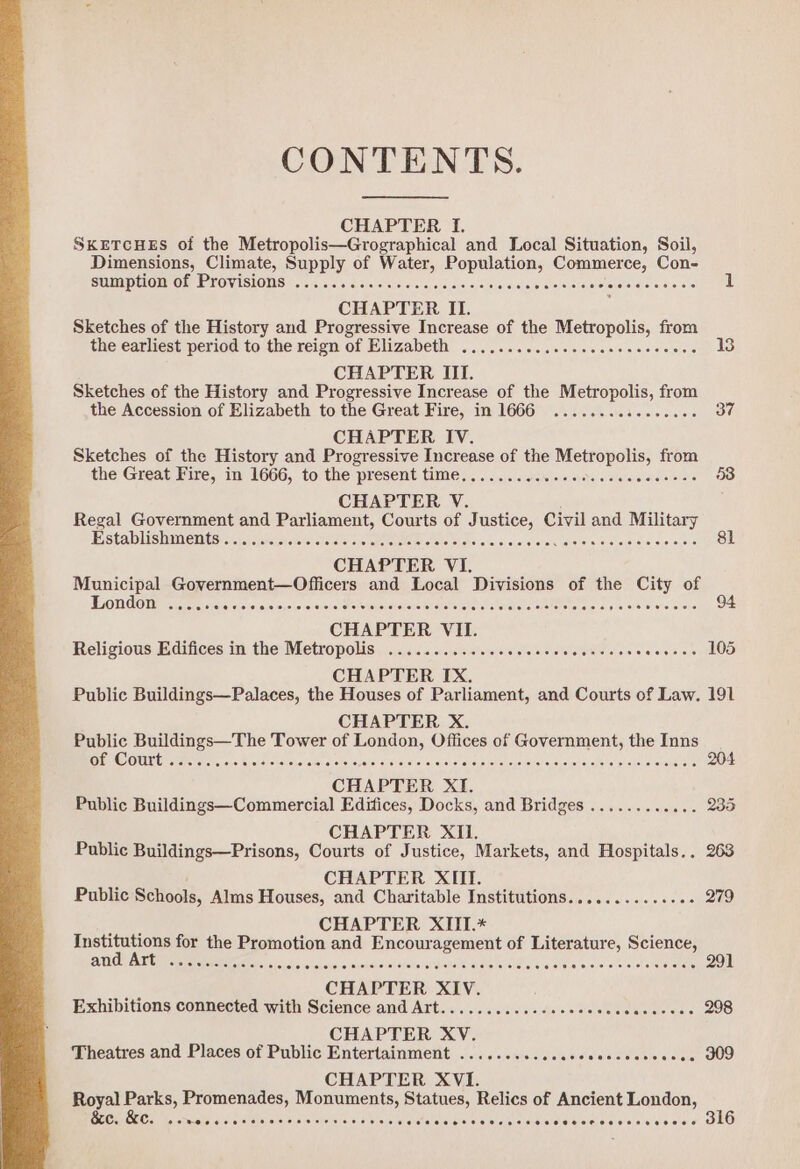 CONTENTS. CHAPTER If. SKETCHES of the Metropolis—Grographical and Local Situation, Soil, Dimensions, Climate, Supply of Water, Population, Commerce, Con- SUMP HOMO fe PFOVASIONS #5 672, 1c 41d crsiciarsi shale orciaieiejete ae ese cteiiersieierehera claves ssi 1 CHAPTER II. Sketches of the History and Progressive Increase of the Metropolis, from the’earliest period to'the reign of Hlizabeth 50.00... ..60s0000ecsss one's 13 CHAPTER III. Sketches of the History and Progressive Increase of the Metropolis, from the Accession of Elizabeth to the Great Fire, in 1666 ..............¢- 37 CHAPTER IV. Sketches of the History and Progressive Increase of the Metropolis, from the Great Pires) in) 1666; to the present times. .«.\c:catse\«/« eyavsislsteiereisicnesaie)« 53 CHAPTER V. Regal Government and Parliament, Courts of Justice, Civil and Military ESSPADUISHE CNT Siar fia ioo oie Fe» ole Toe Seis Sidhe o's, si siaralotac Hales Fetled do sie! wih 81 CHAPTER VI. Municipal Government—Officers and Local Divisions of the City of London ...... aleisielaresicieisisieloietoteheloistet-tolayeveteiefetelsiererstateieretstsy aierain cies erste ivr 94 CHAPTER VII. Religious Edifices in the Metropolis. ..........c00000cseeccecetseces Piel 105 CHAPTER IX. Public Buildings—Palaces, the Houses of Parliament, and Courts of Law. 191 CHAPTER X. Public Buildings—The Tower of London, Offices of Government, the Inns EEO OU ra ere sre choieiensitaierolats, syoteisysksiave) oc) avs: cya d) feieievel ops eked o euatetescfoiel slatanet vena aee 204 CHAPTER XI. Public Buildings—Commercial Edifices, Docks, and Bridges ............ 235 } CHAPTER XIi, Public Buildings—Prisons, Courts of Justice, Markets, and Hospitals... 263 £ CHAPTER XII. Public Schools, Alms Houses, and Charitable Institutions.............. 279 ae CHAPTER XITI.* Institutions for the Promotion and Encouragement of Literature, Science, UDI Y ALT Cle tte le ds oto c Aostel sa eb hs PA ae means oma eicaltotot ere oe 291 ie CHAPTER XIV. Exhibitions connected with Science and Art...........-.see00c eee 298 CHAPTER XV. Theatres and Places of Public Entertainment ........... eleiehaleleenie eae GUO CHAPTER XVI. Royal Parks, Promenades, Monuments, Statues, Relics of Ancient London,