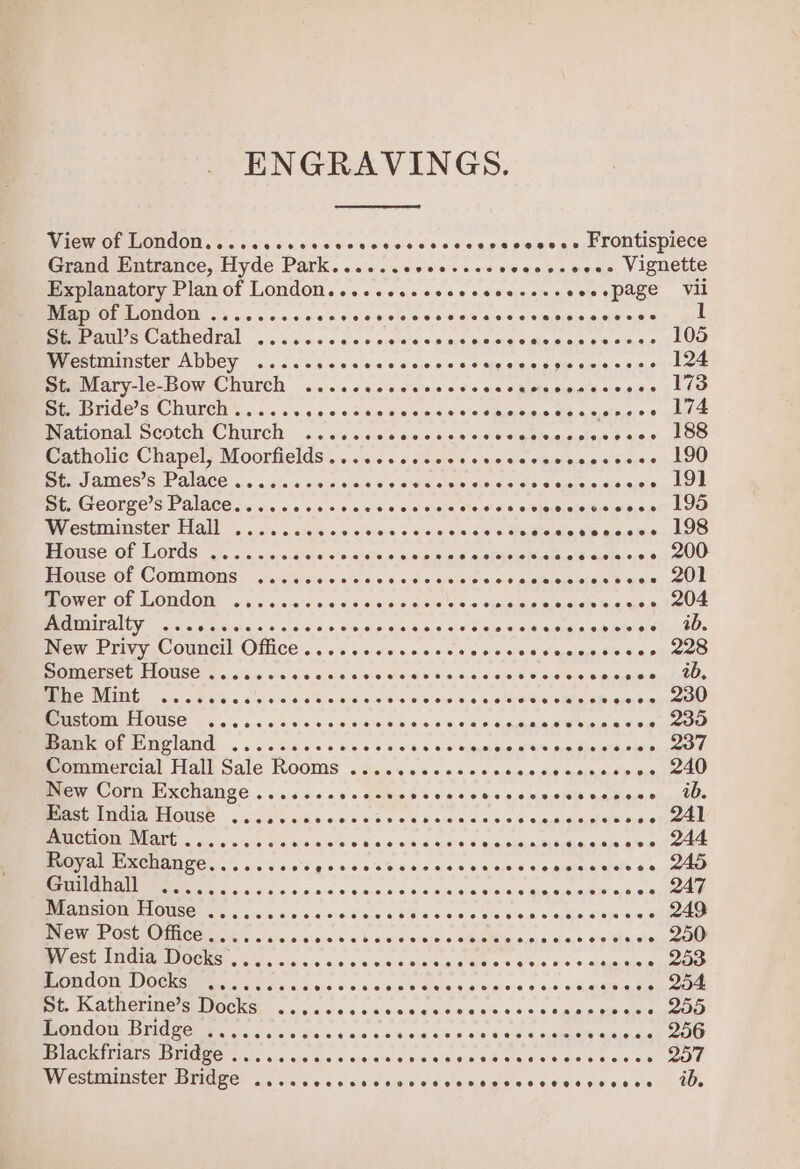 ENGRAVINGS. RPE OL UORAON. 6. ccc e vec ne devccesseees6 pees ob Frontispiece Grand Entrance, Hyde Park. .....covecsescvecssvees, Vignette Explanatory Plan of London......... ae ve eerecmisgop ease Mit Map of London ......... ale dha sipietera'sia Cidislaiere a's piscea nee eer Meet Bemauls Cathedral ......000> oiatd palsieg ela Sale wicn tw oias a Ho) Westminster Abbey ..... DEER REN. SOREL REO xs LNRM HAR! (5. Bemlary-le-Bow Church ....0ccesccccvocccneessivascee (Lio St. Bride’s Church ..... el gia dno iatnaiers:< OS OI Ren eee 7 matical Scotch, Church: 2. <eisce\s die sisias «siesiggeinagole,s } o9.0) 400 Patholic Chapel, Moorfields... os ..6os0c% sscceeemdeeevicee LOO Ger J ain6s’s, Palace «sich 's eee sles Giga eeeldeiele, Aalols-aleuainesdehaisie kOe St. George’s Palace..... MARS eer Weis ae scone ernlosip pee LOO Westminster Hall eecetcce eeovecesccce ee oe er 198 House of Lords ........ we ecg sieio\ i sminis d eeiNe aided’ asteo0,6 400 Blouse of Commons 4... ae ere dihimialoneiel dite shit RO mower of London .i....0c00s6 ete wavaiel ales cipiaisiaie astie S< oe 204 MMCPAIIVANE oui a ci'gisisliss a: sas 4 a%0. sie. <0 Las ae ee sre) «Si aaiaia ioiecstoti Sy odes New Privy Council Office .....ecescsees Si ohelerdaumeis: 6h dic om aee Somerset House ........ Raho talehen tera tuk oacatcie rb Gio NS aphduapoca Oe BRECON ING ives BUS 6c oivw'e wb eee ae ei sata: Sibu Maso belie aie akerd iam) BactOre IGUSE fess 6c cies es seine SG aia ie ©. ae O ahoipnastlaouata bid oan aeeiee Mg GF PN ANG. 12 .6ccscicseces 5 0 ws oyayah Se, WE pues Frolltayabes 5.4 he Commercial Hall Sale Rooms .é.c.ceccsccces iS elite ~- 240 BM COP ERCNANGE 6.5450 soc dacltind +6 6004 00.0 masits mnviee.oly (Ole UME BELOUSE: 6256 iAls die oo sv 0a ¥ ore: 0:0.0.0.0°6 oaiine «pias 6.007, aL PRUCHOM MAI . o 4. 5 sco u000's 3 hein'ee ia Qatar sciolavanets t0000 000, 244 Royal Exchange....... eee Or kee eee AMER aioigig.cis'e.0) ss ox 6 a:ere8 4 6,430.60 Sot sis Siniduesab'wr oj6, 0,4 eaNe Mansion House ..... sae died aie akela CiNloi Bias Sornvee-< gets sepeiaiers 249: New Post Office..... Ajei-a\ wel 6% wi b, sine eietee adbielaie és 9 shine, oe staele, eee BN Oe COC iia aie oe 0:0 5 0 wis Siete Cae oa b iis 050.0 arqyartio - 253 Zondon Docks: o..i..... a Oslo’ pai eR ars. at ohet 64 eee saakpiates 254 te PR AUN CVI OCHO ids sod sareeiesaeeis ess + tag aay ded OOD London Bridge ....... CIR eie Winlal a sista aie 6 ae SiGe a: Seen aot e Blackiriars Bridge .....+.s0. Sia¥chshsuarevatsiatsleiobelel s) oie e/a ecole) He een