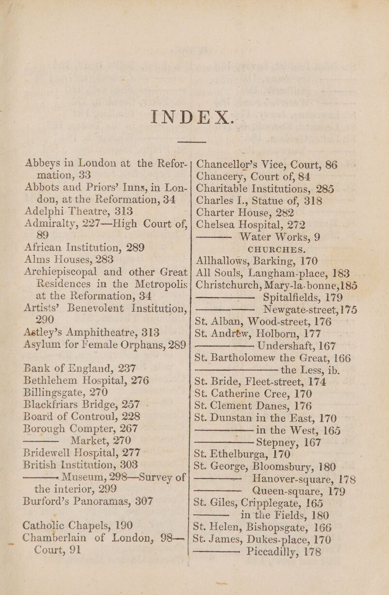 Abbeys in London at the Refor- mation, 33 Abbots and Priors’ Inns, in Lon- don, at the Reformation, 34 Adelphi Theatre, 313 Admiralty, 227—High Court of, 89 African Institution, 289 Alms Houses, 283 Archiepiscopal and other Great Residences in the Metropolis at the Reformation, 34 Artists’ Benevolent Institution, 290 Astley’s Amphitheatre, 313 Asylum for Female Orphans, 289 Bank of England, 237 Bethlehem Hospital, 276 Billingsgate, 270 Blackfriars Bridge, 257 » Board of Controul, 228 Borough Compter, 267 Market, 270 Bridewell Hospital, 277 British Institution, 303 Museum, 298—Survey of the interior, 299 Burford’s Panoramas, 307 Catholic Chapels, 190 Chamberlain of London, 98— Court, 91 Chancellor’s Vice, Court, 86 Chancery, Court of, 84 Charitable Institutions, 285 Charles I., Statue of, 318 Charter House, 282 Chelsea Hospital, 272 Water Works, 9 - CHURCHES. Allhallows, Barking, 170 All Souls, Langham-place, 183 Christchurch, Mary-la-bonne,185 Spitalfields, 179 Newgate-street, 175 St, Alban, Wood-street, 176 St. Andréw, Holborn, 177 Undershaft, 167 St. Bartholomew the Great, 166 ————_———— the Less, ib. St. Bride, Fleet-street, 174 St. Catherine Cree, 170 St. Clement Danes, 176 St. Dunstan in the East, 170 ————_——— in the West, 165 > Stepney; 167 St. Ethelburga, 170 St. George, Bloomsbury, 180 ———— Hanover-square, 178 —————_ Queen-square, 179 St. Giles, Cripplegate, 165 in the Fields, 180 St, Helen, Bishopsgate, 166 St. James, Dukes-place, 170 Piccadilly, 178