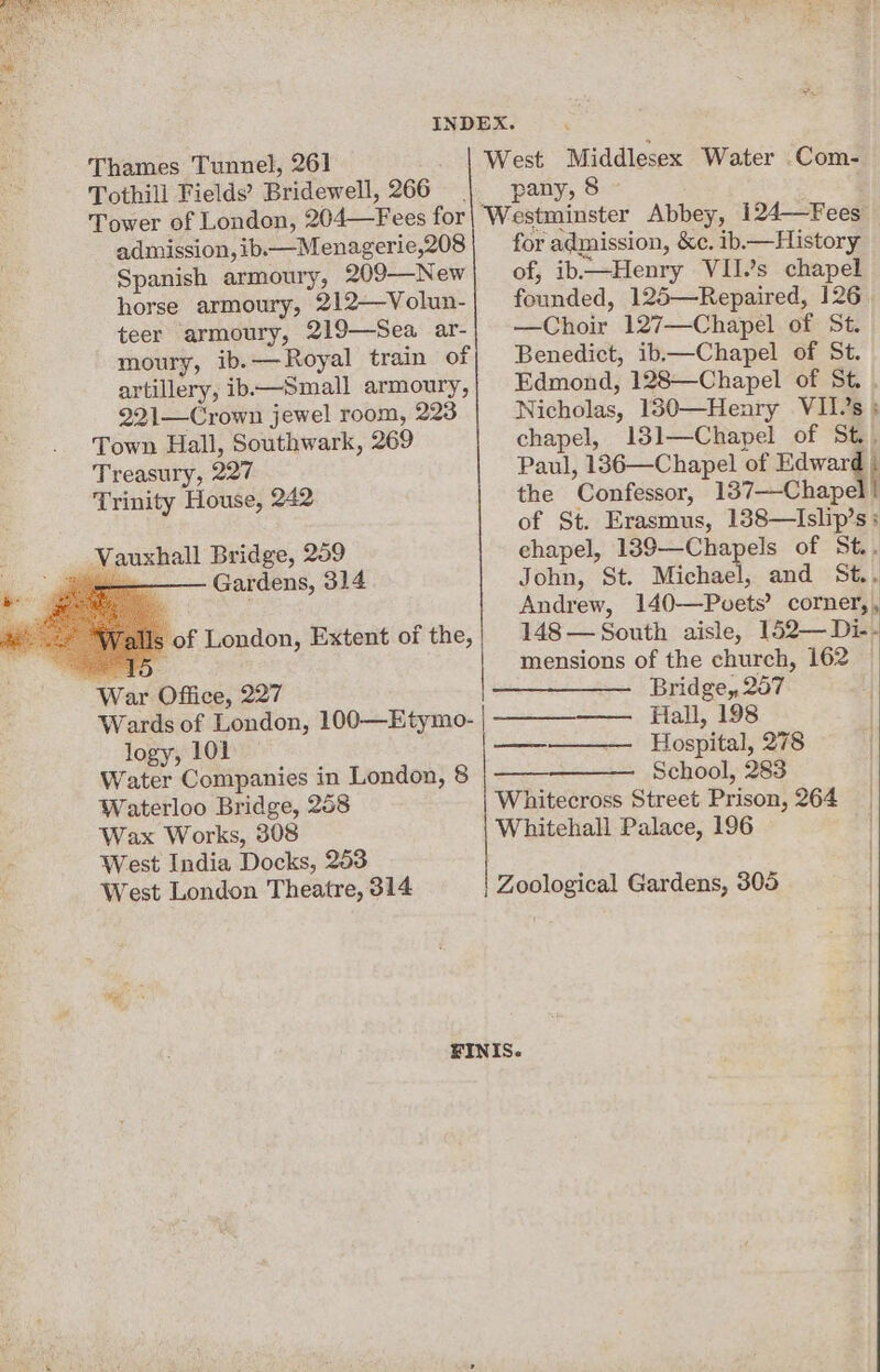 ae Thames Tunnel, 261 Tothill Fields’ Bridewell, 266 pany, 8 ~ admission, ib.—Menagerie,208 Spanish armoury, 209—New horse armoury, 212—Volun- teer armoury, 219—Sea ar- moury, ib.—Royal train of artillery, ib——Small armoury, 221—Crown jewel room, 223 Town Hall, Southwark, 269 Treasury, 227 Trinity House, 242 Bridge, 209 Vauxhall iii Gardens, 314 us | of London, Extent of the, for admission, &c. ib.— History of, ib—Henry VII.’s chapel founded, 125—Repaired, 126 —Choir 127—Chapel of St. Benedict, ib—Chapel of St. Edmond, 128—Chapel of St. Nicholas, 130—Henry VII’s ; chapel, 131—Chapel of St.. Paul, 186—Chapel of Baw the Confessor, 137—-Chapel! of St. Erasmus, 188—Islip’s ; chapel, 189—Chapels of St. John, St. Michael, and St., Andrew, 140—Pvets’ corner,, 148 — South aisle, 152—Di-- mensions of the church, 162 — : War Office, 227 Bridge, 257 Wards of London, 100—Etymo- |. Hall, 198 logy, 101 a Hospital, 278 Water Companies in London, 8 School, 283 Waterloo Bridge, 208 Whitecross Street Prison, 264 Wax Works, 308 Whitehall Palace, 196 West India Docks, 253 West London Theatre, 314 | Zoological Gardens, 305 FINIS.