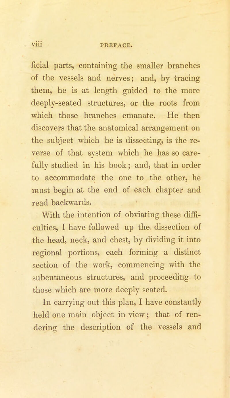 ficial parts, containing the smaller branches of the vessels and nerves; and, by tracing them, he is at length guided to the more deeply-seated structures, or the roots from which those branches emanate. He then discovers that the anatomical arrangement on the subject which he is dissecting, is the re- verse of that system which he has so care- fully studied in his book; and, that in order to accommodate the one to the other, he must begin at the end of each chapter and read backwards. With the intention of obviating these diffi- culties, I have followed up the dissection of the head, neck, and chest, by dividing it into regional portions, each forming a distinct section of the work, commencing with the subcutaneous structures, and proceeding to those which are more deeply seated. In carrying out this plan, I have constantly held one main object in view; that of ren- dering the description of the vessels and