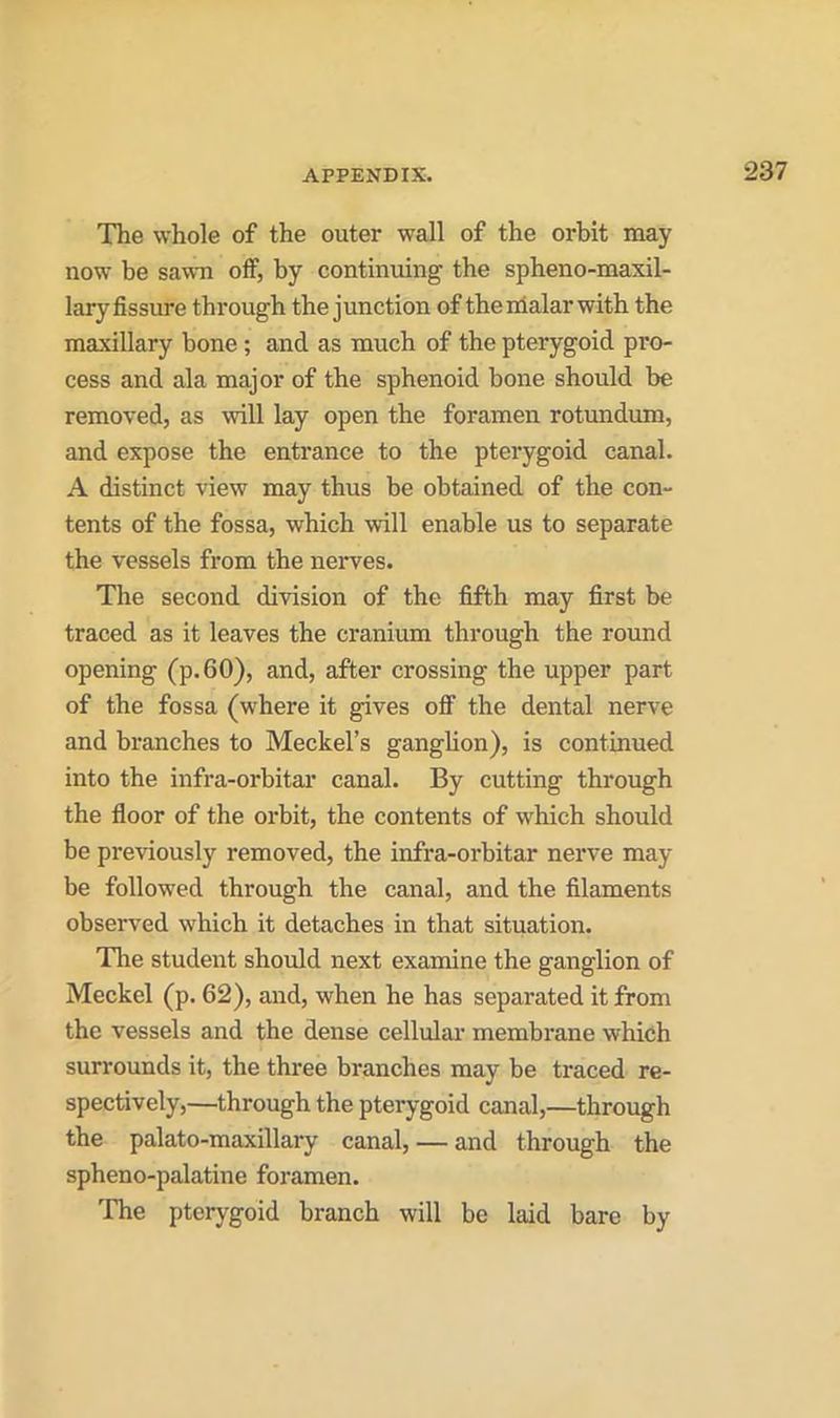 The whole of the outer wall of the orbit may now be sawn off, by continuing the spheno-maxil- lary fissure through the junction of thenialarwith the maxillary bone ; and as much of the pterygoid pro- cess and ala major of the sphenoid bone should be removed, as will lay open the foramen rotundum, and expose the entrance to the pterygoid canal. A distinct view may thus he obtained of the con- tents of the fossa, which will enable us to separate the vessels from the nerves. The second division of the fifth may first be traced as it leaves the cranium through the round opening (p.60), and, after crossing the upper part of the fossa (where it gives off the dental nerve and branches to Meckel’s ganglion), is continued into the infra-orbitar canal. By cutting through the floor of the orbit, the contents of which should be previously removed, the infra-orbitar nerve may- be followed through the canal, and the filaments observed which it detaches in that situation. The student should next examine the ganglion of Meckel (p. 62), and, when he has separated it from the vessels and the dense cellular membrane which surrounds it, the three branches may be traced re- spectively,—through the pterygoid canal,—through the palato-maxillary canal, — and through the spheno-palatine foramen. The pterygoid branch will be laid bare by