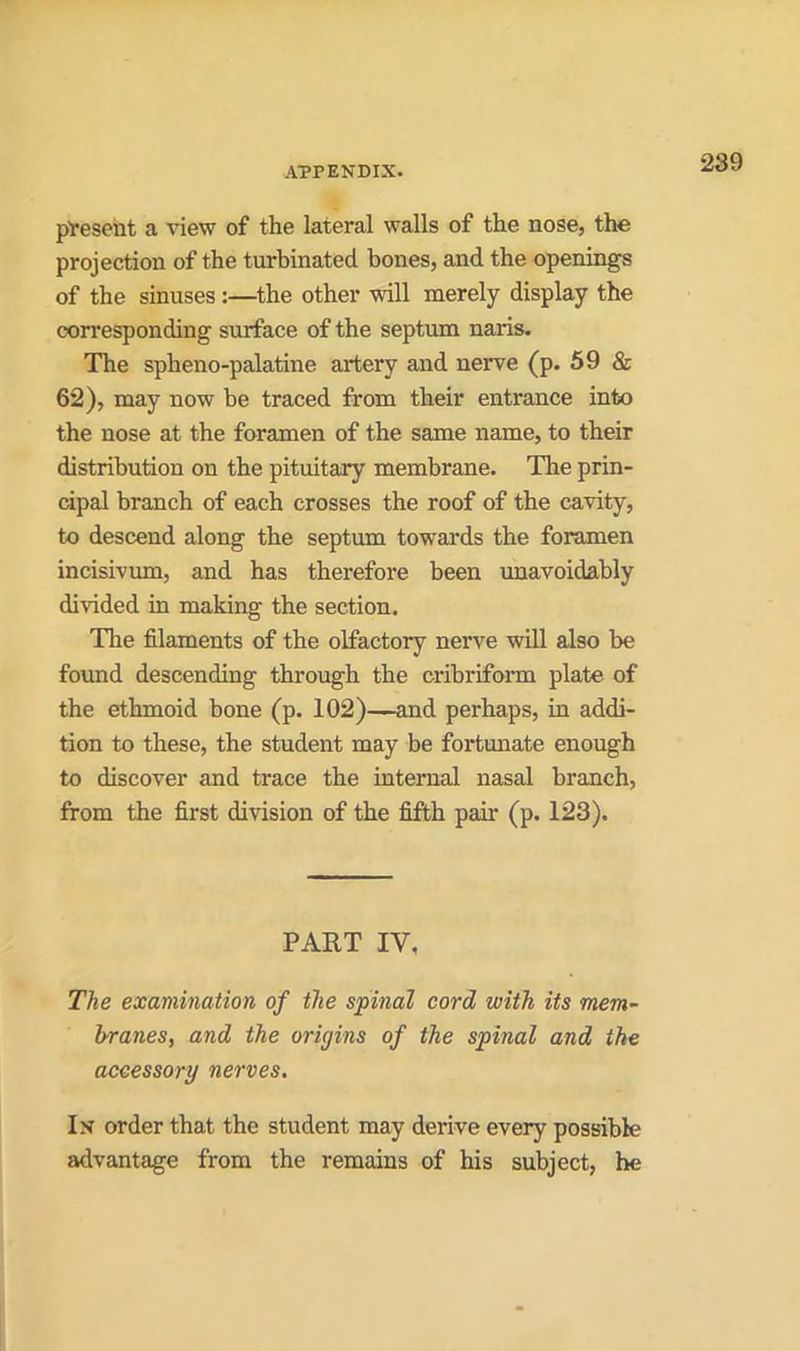 present a view of the lateral walls of the nose, the projection of the turbinated bones, and the openings of the sinuses:—the other will merely display the corresponding surface of the septum nans. The spheno-palatine artery and nerve (p. 59 & 62), may now be traced from their entrance into the nose at the foramen of the same name, to their distribution on the pituitary membrane. Tire prin- cipal branch of each crosses the roof of the cavity, to descend along the septum towards the foramen incisivum, and has therefore been unavoidably divided in making the section. The filaments of the olfactory nerve will also be found descending through the cribriform plate of the ethmoid bone (p. 102)—and perhaps, in addi- tion to these, the student may be fortunate enough to discover and trace the internal nasal branch, from the first division of the fifth pair (p. 123). PART IV, The examination of the spinal cord with its mem- branes, and the origins of the spinal and the accessory nerves. In order that the student may derive every possible advantage from the remains of his subject, he