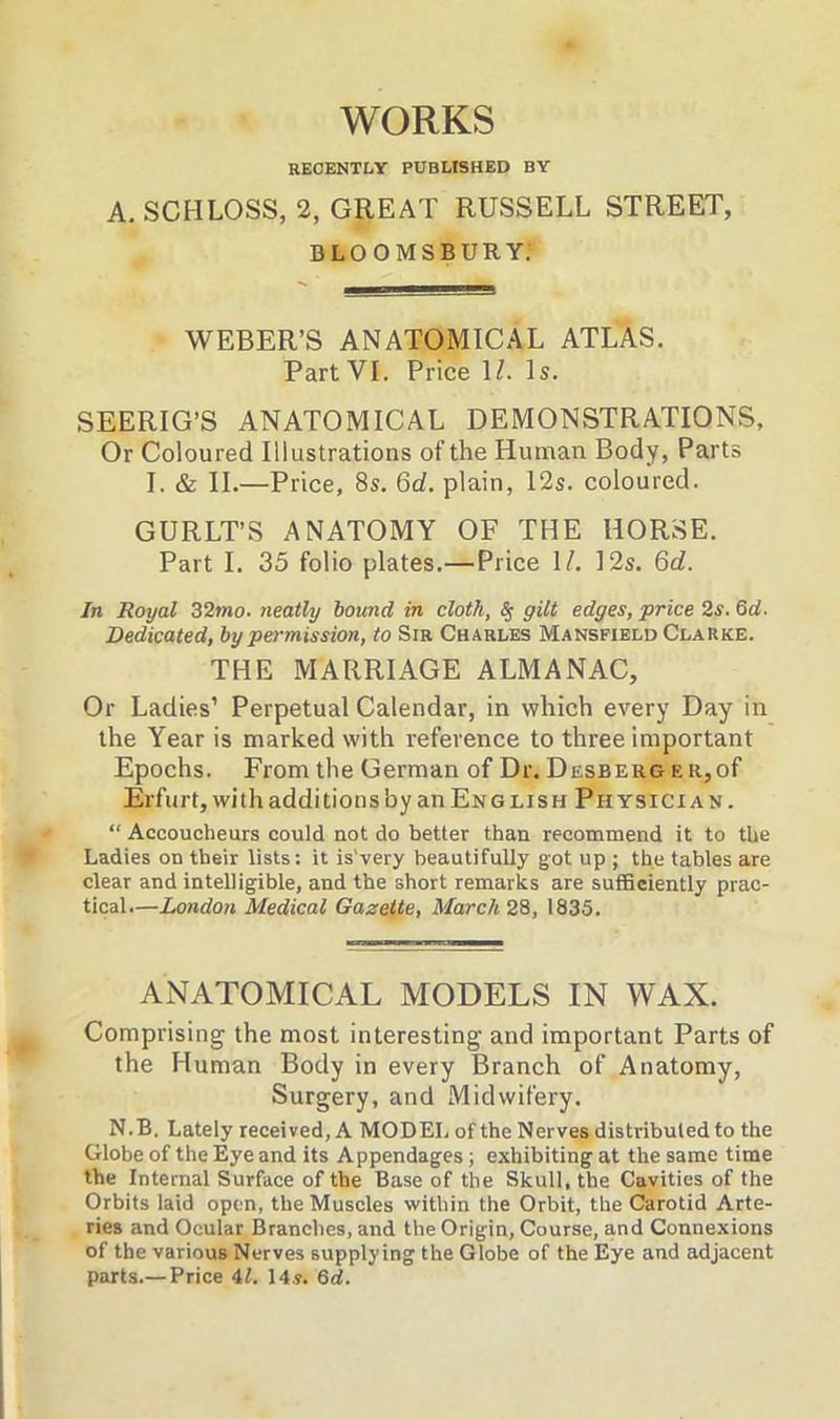 WORKS RECENTLY PUBLISHED BY A. SCHLOSS, 2, GREAT RUSSELL STREET, BLOOMSBURY. WEBER’S ANATOMICAL ATLAS. Part VI. Price 1/. Is. SEERIG’S ANATOMICAL DEMONSTRATIONS, Or Coloured Illustrations of the Human Body, Parts I. & II.—Price, 8s. 6d. plain, 12s. coloured. GURLT’S ANATOMY OF THE HORSE. Part I. 35 folio plates.—Price 1/. 12s. 6d. In Royal 32mo. neatly bound in cloth, <Sf gilt edges, price 2s. 6d. Dedicated, by pei-mission, to Sir Charles Mansfield Clarke. THE MARRIAGE ALMANAC, Or Ladies’ Perpetual Calendar, in which every Day in the Year is marked with reference to three important Epochs. From the German of Dr. Desberg e r, of Erfurt, with additions by an English Physician. “ Accoucheurs could not do better than recommend it to the Ladies on their lists: it is'very beautifully got up ; the tables are clear and intelligible, and the short remarks are sufficiently prac- tical.—London Medical Gazette, March 28, 1835. ANATOMICAL MODELS IN WAX. Comprising the most interesting and important Parts of the Human Body in every Branch of Anatomy, Surgery, and Midwifery. N.B, Lately received, A MODEL of the Nerves distributed to the Globe of the Eye and its Appendages ; exhibiting at the same time the Internal Surface of the Base of the Skull, the Cavities of the Orbits laid open, the Muscles within the Orbit, the Carotid Arte- ries and Ocular Branches, and the Origin, Course, and Connexions of the various Nerves supplying the Globe of the Eye and adjacent parts.— Price 41. 14y. 6d.