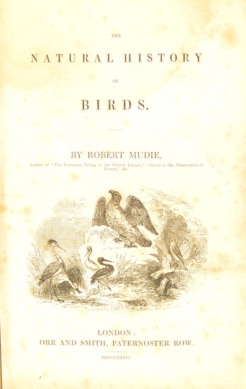THE NATURAL HISTORY B I R D S. BY ROBERT MUDIE, Author of The Feathered Tribes of the British Islands,” “ Guide to the Observation of Nature, &ic. LONDON: ORR AND SMITH, PATERNOSTER ROW. MDCCCXXXV1.