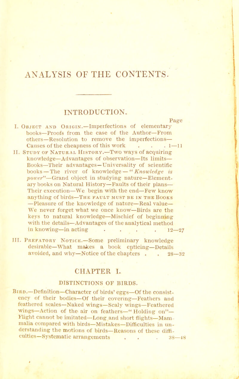 ANALYSIS OF THE CONTENTS. INTRODUCTION. Page I. Object and Origin.—Imperfections of elementary books—Proofs from the case of the Author—From others—Resolution to remove the imperfections— Causes of the cheapness of this work . . . l—ll II. Study of Natural History.—Two ways of acquiring knowledge—Advantages of observation—Its limits— Books—Their advantages—Universality of scientific books — The river of knowledge — “Knowledge is power”—Grand object in studying nature—Element- ary books on Natural History—Faults of their plans— Their execution—We begin with the end—Few know anything of birds—The fault must be in the Books —Pleasure of the knowledge of nature—Real value— We never forget what we once know—Birds are the keys to natural knowledge—Mischief of beginning with the details—Advantages of the analytical method in knowing—in acting ... . 12—27 III. Prefatory Notice.—Some preliminary knowledge desirable—What makes a book enticing—Details avoided, and why—Notice of the chapters . . 28—32 CHAPTER I. DISTINCTIONS OF BIRDS. Bird.—Definition—Character of birds’ eggs—Of the consist- ency of their bodies—Of their covering—Feathers and feathered scales—Naked wings—Scaly wings—Feathered wings—Action of the air on feathers—“ Holding on”— Flight cannot be imitated.—Long and short flights—Mam malia compared with birds—Mistakes—Difficulties in un- derstanding the motions of birds—Reasons of these diffi- culties—Systematic arrangements . . . 38—48