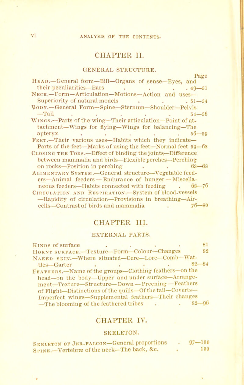 CHAPTER II. GENERAL STRUCTURE. Page Head.—General form—Bill—Organs of sense—Eyes, and their peculiarities—Ears . . . .49—51 Neck.—Form—Articulation—Motions—Action and uses— Superiority of natural models . . . 51—54 Body.—General Form—Spine—Sternum—Shoulder—Pelvis —Tail ..... 54—56 Wings.—Parts of the wing—Their articulation—Point of at- tachment—Wings for flying—Wings for balancing—The apteryx ..... 56—59 Feet.—Their various uses—Habits which they indicate— Parts of the feet—Marks of using the feet—Normal feet 59—63 Closing the Toes.—Effect of binding the joints—Difference between mammalia and birds—Flexible perches—Perching on rocks—Position in perching . . 63—68 Alimentary System.—General structure—Vegetable feed- ers—Animal feeders — Endurance of hunger —Miscella- neous feeders—Habits connected with feeding . 68—76 Circulation and Respiration.—System of blood-vessels —Rapidity of circulation—Provisions in breathing—Air- cells—Contrast of birds and mammalia . 76—8® CHAPTER III. EXTERNAL PARTS. Kinds of surface .... 81 Horny surface.—Texture—Form—Colour—Changes 82 Naked skin.—Where situated—Cere—Lore—Comb—Wat- tles—Garter .... 82—S4 Feathers.—Name of the groups—Clothing feathers—on the head—on the body—Upper and under surface—Arrange- ment—Texture—Structure—Down —Preening — Feathers of Flight—Distinctions of the quills—Of the tail—Coverts— Imperfect wiDgs—Supplemental feathers—Their changes —The blooming of the feathered tribes . . 82—96 CHAPTER IV. SKELETON. Skeleton of Jkr-fai.con—General proportions . 97—100 Spine.—Vertebra: of the neck—The back, &c. . 100