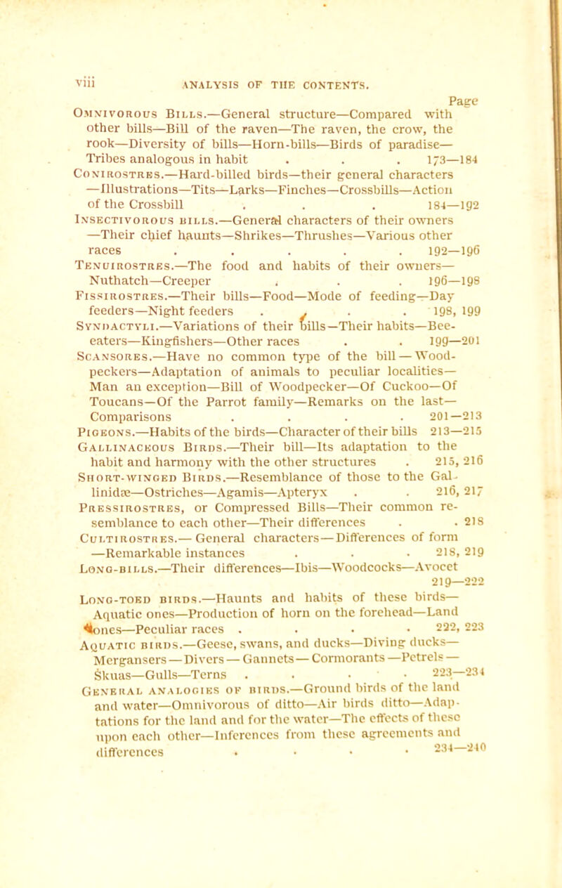Page Omnivorous Bills.—General structure—Compared with other bills—Bill of the raven—The raven, the crow, the rook—Diversity of bills—Horn-bills—Birds of paradise— Tribes analogous in habit . . . 173—184 Conirostres.—Hard-billed birds—their genera] characters —Illustrations—Tits—Larks—Finches—Crossbills—Action of the Crossbill . . . 184—192 Insectivorous hills.—General characters of their owners —Their chief haunts—Shrikes—Thrushes—Various other races ..... 192—196 Tenuirostres.—The food and habits of their owners— Nuthatch—Creeper . . . 196—198 Fissirostres.—Their bills—Food—Mode of feeding—Day feeders—Night feeders ... . 198, 199 Svndactyli.—Variations of their bills—Their habits—Bee- eaters—Kingfishers—Other races . . 199—201 Scansores.—Have no common type of the bill — Wood- peckers—Adaptation of animals to peculiar localities— Man an exception—Bill of Woodpecker—Of Cuckoo—Of Toucans—Of the Parrot family—Remarks on the last— Comparisons .... 201—213 Pigeons.—Habits of the birds—Character of their bills 213—215 Gallinaceous Birds.—Their bill—Its adaptation to the habit and harmony with the other structures . 215,216 Short-winged Birds.—Resemblance of those to the Gal- linidse—Ostriches—Agamis—Apteryx . . 216, 217 Pressirostres, or Compressed Bills—Their common re- semblance to each other—Their differences . .218 Cultirostres.— General characters—Differences of form —Remarkable instances . . - 218, 219 Long-bills.—Their differences—Ibis—Woodcocks—Avocet 219—222 Long-toed birds.—Haunts and habits of these birds— Aquatic ones—Production of horn on the forehead—Land holies—Peculiar races . 222, 223 Aquatic birds.—Geese, swans, and ducks—Diving ducks— Mergansers—Divers — Gannets—Cormorants —Petrels — Skuas—Gulls—Terns . . • 223—234 General analogies of birds.—Ground birds of the land and water—Omnivorous of ditto—Air birds ditto—Adap- tations for the land and for the water—The effects of these upon each other—Inferences from these agreements and differences . 234 240