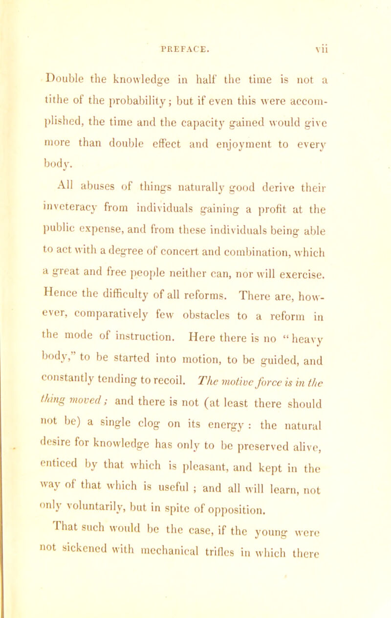 Double the knowledge in half the time is not a tithe of the probability; but if even this were accom- plished, the time and the capacity gained would give more than double effect and enjoyment to every bodjr. All abuses of things naturally good derive their inveteracy from individuals gaining a profit at the public expense, and from these individuals being able to act with a degree of concert and combination, which a great and free people neither can, nor will exercise. Hence the difficulty of all reforms. There are, how- ever, comparatively few obstacles to a reform in the mode of instruction. Here there is no “ heavy body, to be started into motion, to be guided, and constantly tending to recoil. The motive force is in the thing moved; and there is not (at least there should not be) a single clog on its energy : the natural desire for knowledge has only to be preserved alive, enticed by that which is pleasant, and kept in the way of that which is useful ; and all will learn, not onlj voluntarily, but in spite of opposition. That such would be the case, if the young were not sickened with mechanical trifles in which there