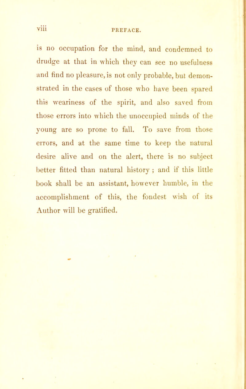 Vlll is no occupation for the mind, and condemned to drudge at that in which they can see no usefulness and find no pleasure, is not only probable, but demon- strated in the cases of those who have been spared this weariness of the spirit, and also saved from those errors into which the unoccupied minds of the young are so prone to fall. To save from those errors, and at the same time to keep the natural desire alive and on the alert, there is no subject better fitted than natural history ; and if this little book shall be an assistant, however humble, in the accomplishment of this, the fondest wish of its Author will be gratified.