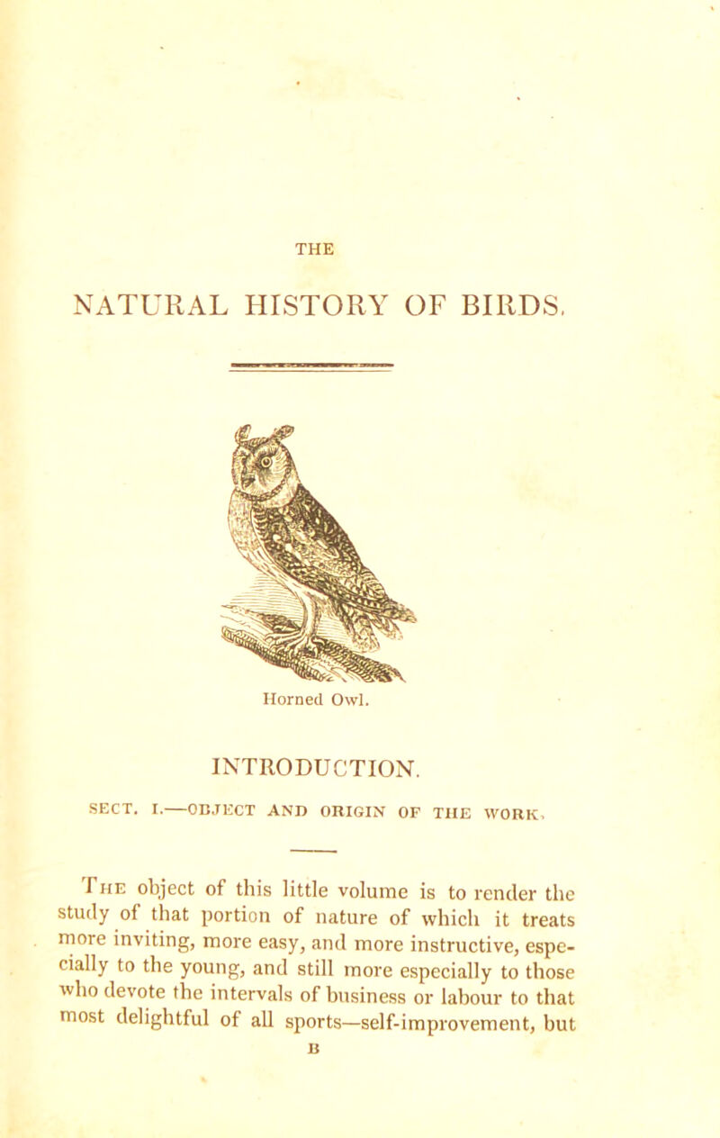 THE NATURAL HISTORY OF BIRDS, INTRODUCTION. SECT. I.—OBJECT AND ORIGIN OF THE WORK, The object of this little volume is to Tender the study of that portion of nature of which it treats more inviting, more easy, and more instructive, espe- cially to the young, and still more especially to those who devote the intervals of business or labour to that most delightful of all sports—self-improvement, but Horned Owl. B