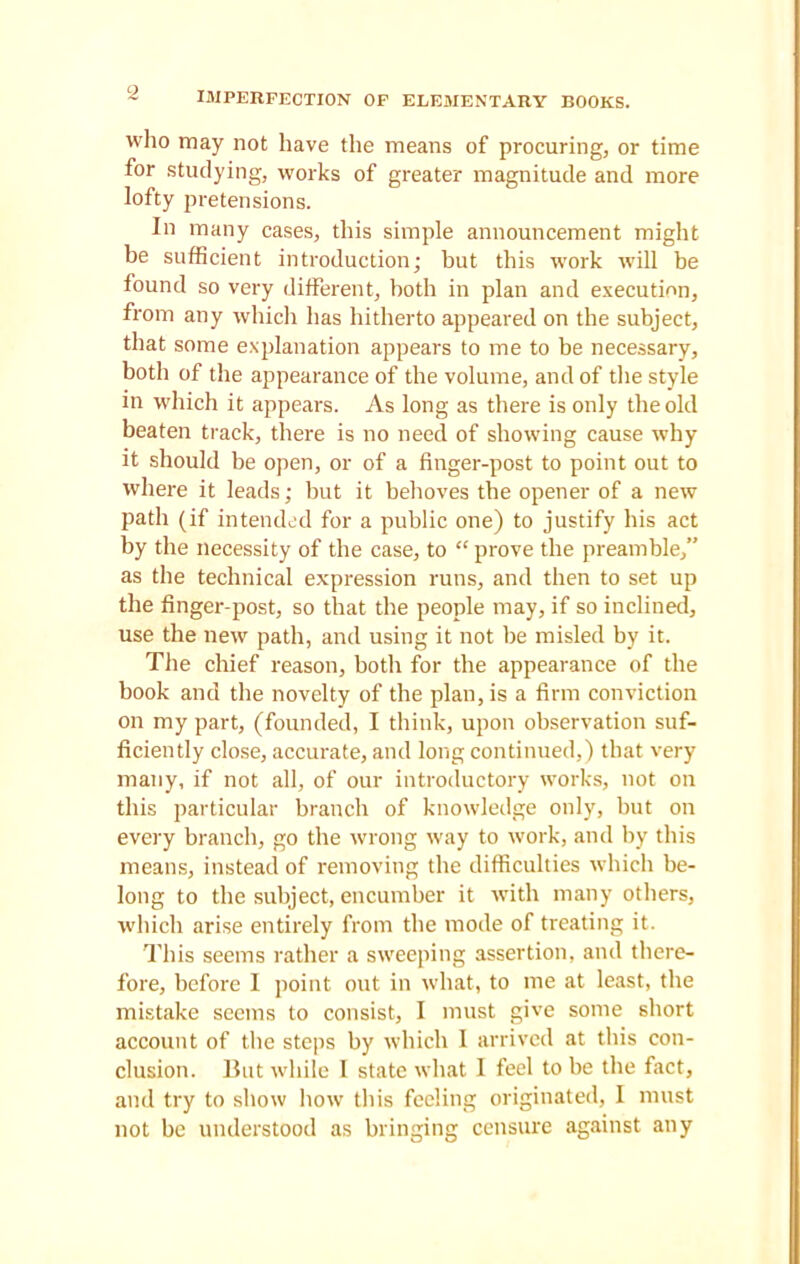 imperfection of elementary books. who may not have the means of procuring, or time for studying, works of greater magnitude and more lofty pretensions. In many cases, this simple announcement might be sufficient introduction; but this work will be found so very different, both in plan and execution, from any which has hitherto appeared on the subject, that some explanation appears to me to be necessary, both of the appearance of the volume, and of the style in which it appears. As long as there is only the old beaten track, there is no need of showing cause why it should be open, or of a finger-post to point out to where it leads; but it behoves the opener of a new path (if intended for a public one) to justify his act by the necessity of the case, to “ prove the preamble,” as the technical expression runs, and then to set up the finger-post, so that the people may, if so inclined, use the new path, and using it not be misled by it. The chief reason, both for the appearance of the book and the novelty of the plan, is a firm conviction on my part, (founded, I think, upon observation suf- ficiently close, accurate, and long continued,) that very many, if not all, of our introductory works, not on this particular branch of knowledge only, but on every branch, go the wrong way to work, and by this means, instead of removing the difficulties which be- long to the subject, encumber it with many others, which arise entirely from the mode of treating it. This seems rather a sweeping assertion, and there- fore, before I point out in what, to me at least, the mistake seems to consist, I must give some short account of the steps by which 1 arrived at this con- clusion. But while I state what I feel to be the fact, and try to show how this feeling originated, I must not be understood as bringing censure against any