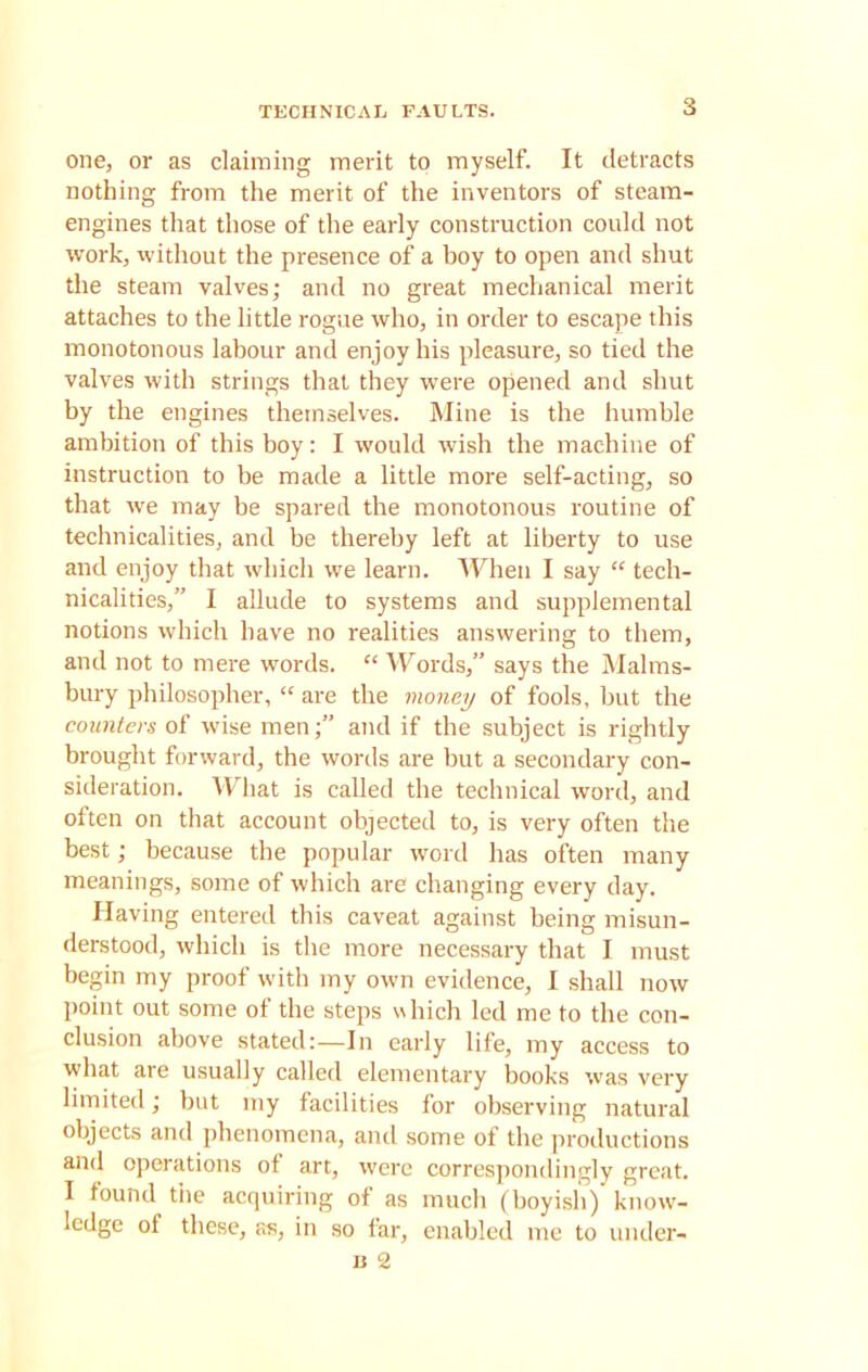 one, or as claiming merit to myself. It detracts nothing from the merit of the inventors of steam- engines that those of the early construction could not work, without the presence of a hoy to open and shut the steam valves; and no great mechanical merit attaches to the little rogue who, in order to escape this monotonous labour and enjoy his pleasure, so tied the valves with strings that they were opened and shut by the engines themselves. Mine is the humble ambition of this boy: I would wish the machine of instruction to be made a little more self-acting, so that we may be spared the monotonous routine of technicalities, and be thereby left at liberty to use and enjoy that which we learn. When I say “ tech- nicalities,” I allude to systems and supplemental notions which have no realities answering to them, and not to mere words. “ Words,” says the Malms- bury philosopher, “ are the money of fools, but the counters of wise men;” and if the subject is rightly brought forward, the words are but a secondary con- sideration. What is called the technical word, and often on that account objected to, is very often the best; because the popular word has often many meanings, some of which are changing every day. Having entered this caveat against being misun- derstood, which is the more necessary that I must begin my proof with my own evidence, I shall now point out some of the steps which led me to the con- clusion above stated:—In early life, my access to what are usually called elementary books was very limited; but my facilities for observing natural objects and phenomena, and some of the productions and operations of art, were correspondingly great. I found tiie acquiring of as much (boyish) know- ledge of these, as, in so far, enabled me to under- n 2