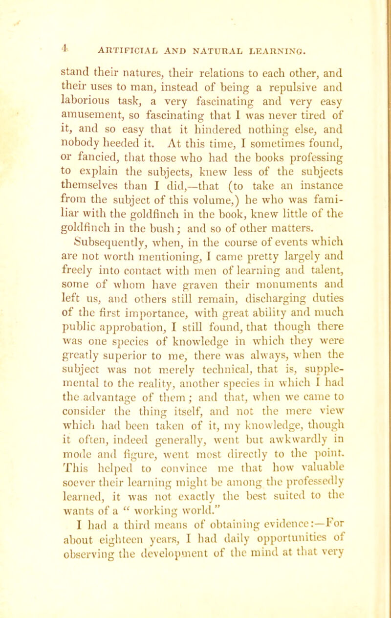 stand their natures, their relations to each other, and their uses to man, instead of being a repulsive and laborious task, a very fascinating and very easy amusement, so fascinating that 1 was never tired of it, and so easy that it hindered nothing else, and nobody heeded it. At this time, I sometimes found, or fancied, that those who had the books professing to explain the subjects, knew less of the subjects themselves than I did,—that (to take an instance from the subject of this volume,) he who was fami- liar with the goldfinch in the book, knew little of the goldfinch in the bush; and so of other matters. Subsequently, when, in the course of events which are not worth mentioning, I came pretty largely and freely into contact with men of learning arid talent, some of whom have graven their monuments and left us, and others still remain, discharging duties of the first importance, with great ability and much public approbation, I still found, that though there was one species of knowledge in which they were greatly superior to me, there was always, when the subject was not merely technical, that is, supple- mental to the reality, another species in which I had the advantage of them; and that, when we came to consider the thing itself, and not the mere view which had been taken of it, my knowledge, though it often, indeed generally, went but awkwardly in mode and figure, went most directly to the point. This helped to convince me that how valuable soever their learning might be among the professedly learned, it was not exactly the best suited to the wants of a “ working world.” I had a third means of obtaining evidence:—For about eighteen years, I had daily opportunities of observing the development of the mind at that very