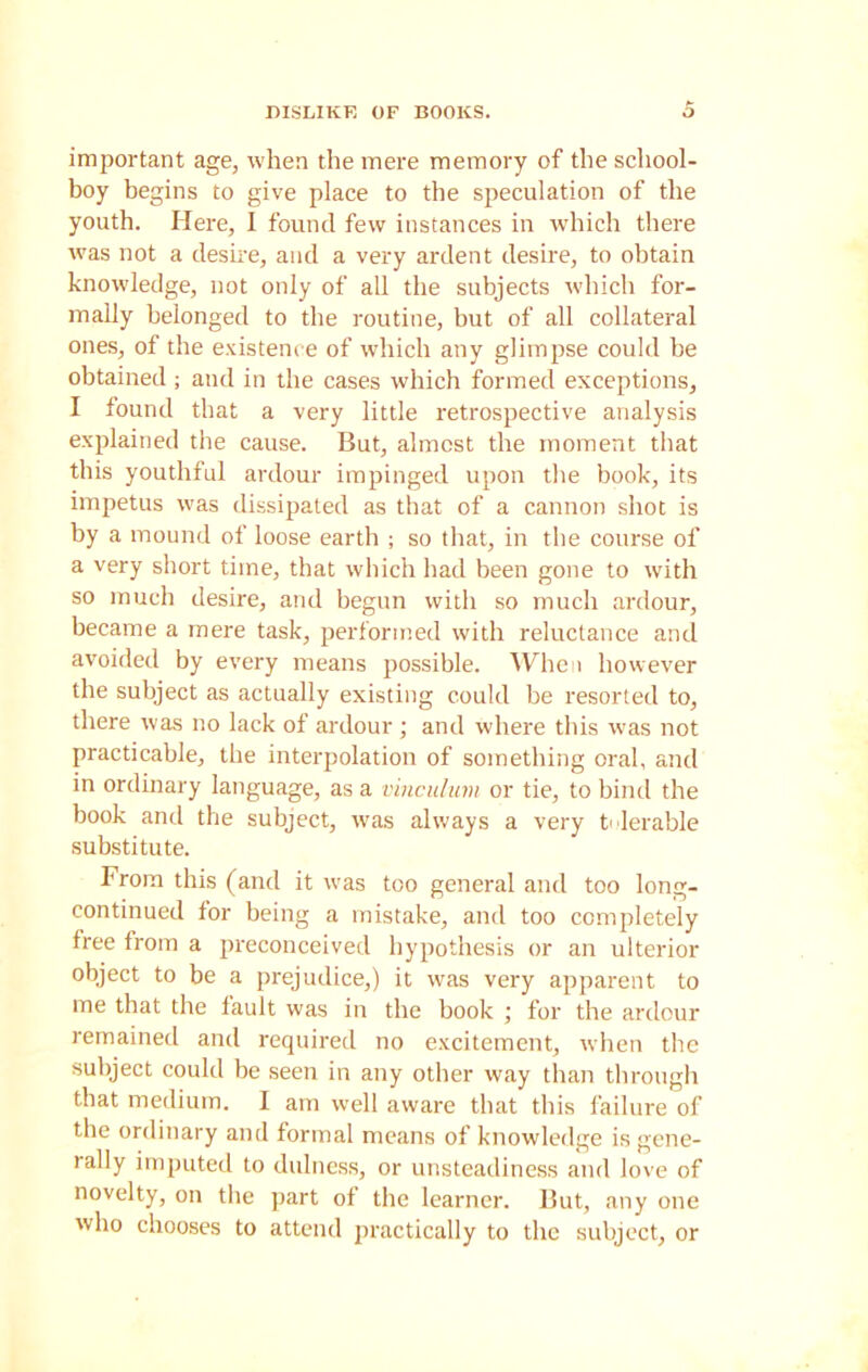 DISLIKE OF BOOKS. o important age, when the mere memory of the school- boy begins to give place to the speculation of the youth. Here, I found few instances in which there was not a desire, and a very ardent desire, to obtain knowledge, not only of all the subjects which for- mally belonged to the routine, but of all collateral ones, of the existence of which any glimpse could be obtained; and in the cases which formed exceptions, I found that a very little retrospective analysis explained the cause. But, almost the moment that this youthful ardour impinged upon the book, its impetus was dissipated as that of a cannon shot is by a mound of loose earth ; so that, in the course of a very short time, that which had been gone to with so much desire, and begun with so much ardour, became a mere task, performed with reluctance and avoided by every means possible. When however the subject as actually existing could be resorted to, there was no lack of ardour ; and where this was not practicable, the interpolation of something oral, and in ordinary language, as a vinculum or tie, to bind the book and the subject, was always a very h lerable substitute. From this (and it was too general and too long- continued for being a mistake, and too completely free from a preconceived hypothesis or an ulterior object to be a prejudice,) it was very apparent to me that the fault was in the book ; for the ardour remained and required no excitement, when the subject could be seen in any other way than through that medium. I am well aware that this failure of the ordinary and formal means of knowledge is gene- rally imputed to dtdness, or unsteadiness and love of novelty, on the part of the learner. But, any one who chooses to attend practically to the subject, or