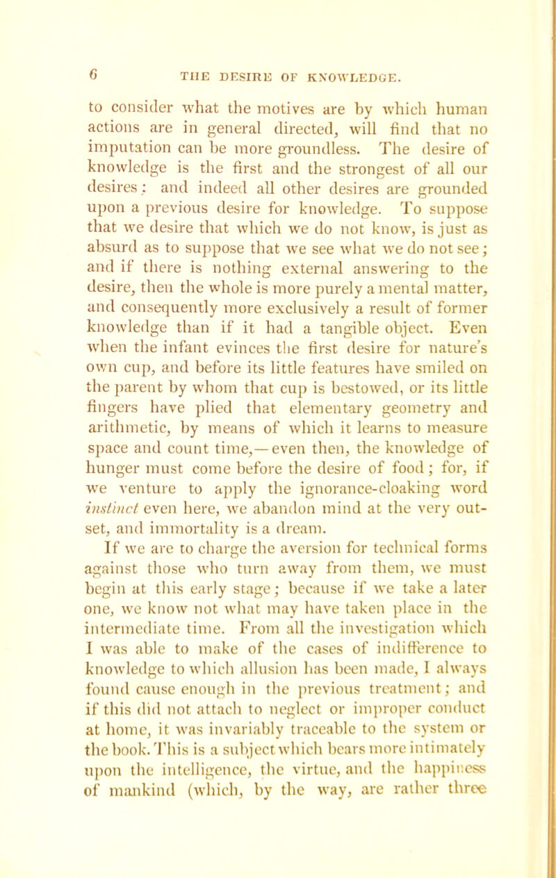 THE DESIRE OF KNOWLEDGE. to consider what the motives are by which human actions are in general directed, will find that no imputation can be more groundless. The desire of knowledge is the first and the strongest of all our desires : and indeed all other desires are grounded upon a previous desire for knowledge. To suppose that we desire that which we do not know, is just as absurd as to suppose that we see what we do not see; and if there is nothing external answering to the desire, then the whole is more purely amenta! matter, and consequently more exclusively a result of former knowledge than if it had a tangible object. Even when the infant evinces the first desire for nature’s own cup, and before its little features have smiled on the parent by whom that cup is bestowed, or its little fingers have plied that elementary geometry and arithmetic, by means of which it learns to measure space and count time,—even then, the knowledge of hunger must come before the desire of food; for, if we venture to apply the ignorance-cloaking word instinct even here, we abandon mind at the very out- set, and immortality is a dream. If we are to charge the aversion for technical forms against those who turn away from them, we must begin at this early stage; because if we take a later one, we know not what may have taken place in the intermediate time. From all the investigation which I was able to make of the cases of indifference to knowledge to which allusion has been made, I always found cause enough in the previous treatment; and if this did not attach to neglect or improper conduct at home, it was invariably traceable to the system or the book. This is a subject which bears more intimately upon the intelligence, the virtue, and the happiness of mankind (which, by the way, are rather three