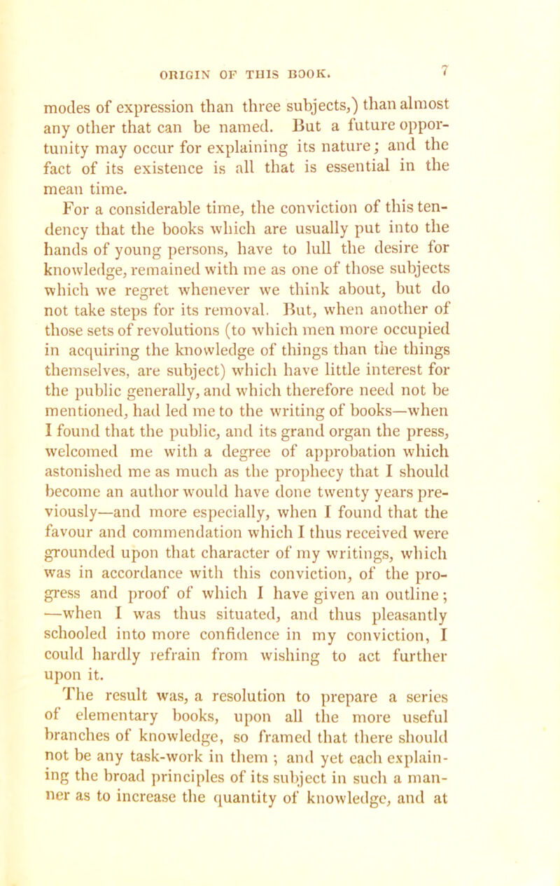 ORIGIN OF THIS BOOK. modes of expression than three subjects,) than almost any other that can be named. But a future oppor- tunity may occur for explaining its nature; and the fact of its existence is all that is essential in the mean time. For a considerable time, the conviction of this ten- dency that the books which are usually put into the hands of young persons, have to lull the desire for knowledge, remained with me as one of those subjects which we regret whenever we think about, but do not take steps for its removal. But, when another of those sets of revolutions (to which men more occupied in acquiring the knowledge of things than the things themselves, are subject) which have little interest for the public generally, and which therefore need not be mentioned, had led me to the writing of books—when I found that the public, and its grand organ the press, welcomed me with a degree of approbation which astonished me as much as the prophecy that I should become an author would have done twenty years pre- viously—and more especially, when I found that the favour and commendation which I thus received were grounded upon that character of my writings, which was in accordance with this conviction, of the pro- gress and proof of which I have given an outline; —when I was thus situated, and thus pleasantly schooled into more confidence in my conviction, I could hardly refrain from wishing to act further upon it. The result was, a resolution to prepare a series of elementary books, upon all the more useful branches of knowledge, so framed that there should not be any task-work in them ; and yet each explain- ing the broad principles of its subject in such a man- ner as to increase the quantity of knowledge, and at