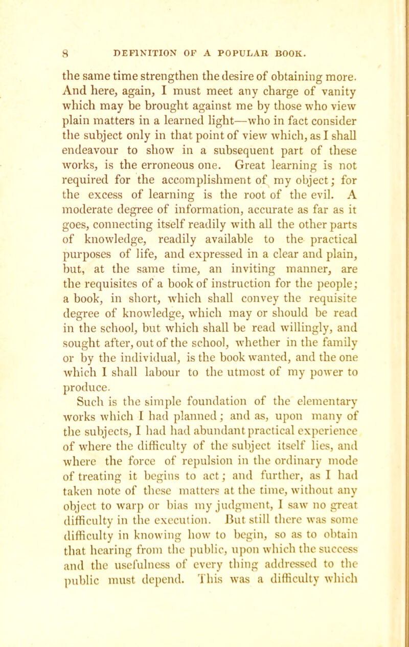 the same time strengthen the desire of obtaining more. And here, again, I must meet any charge of vanity which may be brought against me by those who view plain matters in a learned light—who in fact consider the subject only in that point of view which, as I shall endeavour to show in a subsequent part of these works, is the erroneous one. Great learning is not required for the accomplishment of my object; for the excess of learning is the root of the evil. A moderate degree of information, accurate as far as it goes, connecting itself readily with all the other parts of knowledge, readily available to the practical purposes of life, and expressed in a clear and plain, but, at the same time, an inviting manner, are the requisites of a book of instruction for the people; a book, in short, which shall convey the requisite degree of knowledge, which may or should be read in the school, but which shall be read willingly, and sought after, out of the school, whether in the family or by the individual, is the book wanted, and the one which I shall labour to the utmost of my power to produce. Such is the simple foundation of the elementary works which I had planned; and as, upon many of the subjects, I had had abundant practical experience of where the difficulty of the subject itself lies, and where the force of repulsion in the ordinary mode of treating it begins to act; and further, as I had taken note of these matters at the time, without any object to warp or bias my judgment, I saw no great difficulty in the execution. But still there was some difficulty in knowing how to begin, so as to obtain that hearing from the public, upon which the success and the usefulness of every thing addressed to the public must depend. This was a difficulty which