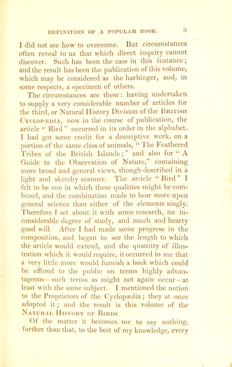 I did not see how to overcome. But circumstances often reveal to us that which direct inquiry cannot discover. Such has been the case in this instance; and the result has been the publication ot this volume, which may be considered as the harbinger, and, in some respects, a specimen of others. The circumstances are these: having undertaken to supply a very considerable number ot articles tor the third, or Natural History Division ot the British Cyclopaedia, now in the course of publication, the article “ Bird” occurred in its order in the alphabet. I had got some credit for a descriptive work, on a portion of the same class of animals, “ The Feathered Tribes of the British Islands;” and also tor “ A Guide to the Observation of Nature,” containing more broad and general views, though described in a light and sketchy manner. The article “Bird” I felt to be one in which these qualities might be com- bined, and the combination made to bear more upon general science than either of the elements singly. Therefore I set about it with some research, no in- considerable degree of study, and much and hearty good will. After I had made some progress in the composition, and began to see the length to which the article would extend, and the quantity of illus- tration which it would require, it occurred to me that a very little more would furnish a book which could be offered to the public on terms highly advan- tageous-such terms as might not again occur—at least with the same subject. I mentioned the notion to the Proprietors of the Cyclopaedia; they at once adopted it; and the result is this volume of the Natural History of Birds Of the matter it becomes, me to say nothing, further than that, to the best of my knowledge, every