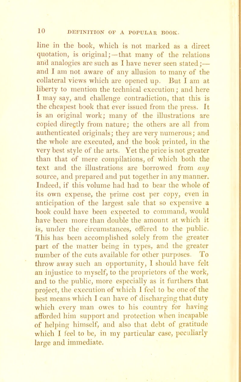 line in the book, which is not marked as a direct quotation, is original;—that many of the relations and analogies are such as I have never seen stated;— and I am not aware of any allusion to many of the collateral views which are opened up. But I am at liberty to mention the technical execution; and here I may say, and challenge contradiction, that this is the cheapest book that ever issued from the press. It is an original work; many of the illustrations are copied diregtly from nature; the others are all from authenticated originals; they are very numerous; and the whole are executed, and the book printed, in the very best style of the arts. Yet the price is not greater than that of mere compilations, of which both the text and the illustrations are borrowed from any source, and prepared and put together in any manner. Indeed, if this volume had had to bear the whole of its own expense, the prime cost per copy, even in anticipation of the largest sale that so expensive a book could have been expected to command, would have been more than double the amount at which it is, under the circumstances, offered to the public. This has been accomplished solely from the greater part of the matter being in types, and the greater number of the cuts available for other purposes. To throw away such an opportunity, I should have felt an injustice to myself, to the proprietors of the work, and to the public, more especially as it furthers that project, the execution of which I feel to be one of the best means which I can have of discharging that duty which every man owes to his country for having afforded him support and protection when incapable of helping himself, and also that debt of gratitude which 1 (eel to he, in my particular case, peculiarly large and immediate.