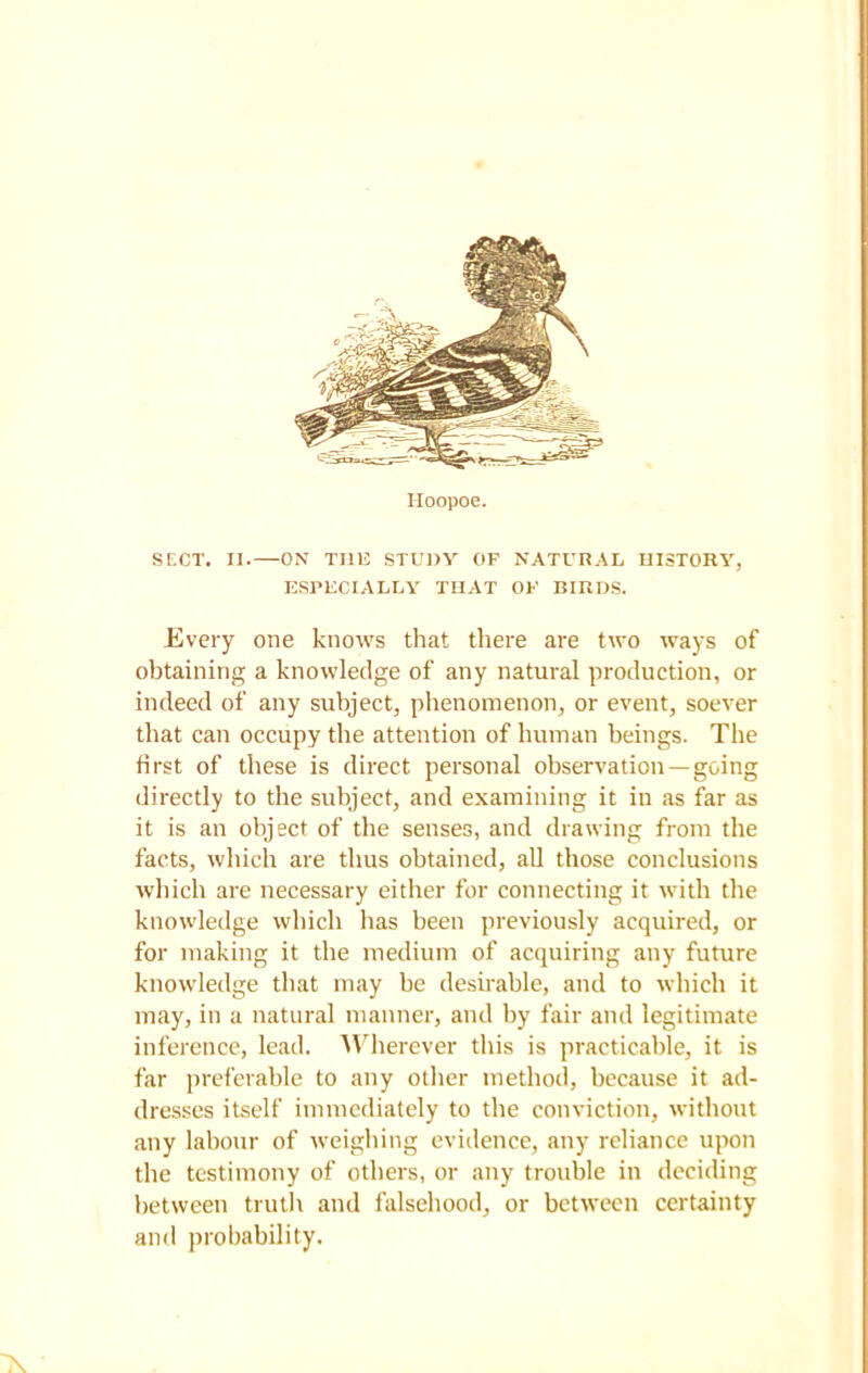 Hoopoe. SECT. II. ON THE STUDY OF NATURAL HISTORY, ESPECIALLY THAT OF BIRDS. Every one knows that there are two ways of obtaining a knowledge of any natural production, or indeed of any subject, phenomenon, or event, soever that can occupy the attention of human beings. The first of these is direct personal observation —going directly to the subject, and examining it in as far as it is an object of the senses, and drawing from the facts, which are thus obtained, all those conclusions which are necessary either for connecting it with the knowledge which has been previously acquired, or for making it the medium of acquiring any future knowledge that may be desirable, and to which it may, in a natural manner, and by fair and legitimate inference, lead. Wherever this is practicable, it is far preferable to any other method, because it ad- dresses itself immediately to the conviction, without any labour of weighing evidence, any reliance upon the testimony of others, or any trouble in deciding between truth and falsehood, or between certainty and probability. X