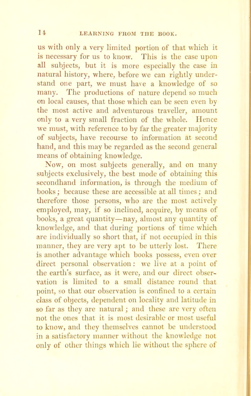 us with only a very limited portion of that which it is necessary for us to know. This is the case upon all subjects, but it is more especially the case in natural history, where, before we can rightly under- stand one part, we must have a knowledge of so many. The productions of nature depend so much on local causes, that those which can be seen even by the most active and adventurous traveller, amount only to a very small fraction of the whole. Hence we must, with reference to by far the greater majority of subjects, have recourse to information at second hand, and this may be regarded as the second general means of obtaining knowledge. Now, on most subjects generally, and on many subjects exclusively, the best mode of obtaining this secondhand information, is through the medium of books; because these are accessible at all times; and therefore those persons, who are the most actively employed, may, if so inclined, acquire, by means of books, a great quantity—nay, almost any quantity of knowledge, and that during portions of time which are individually so short that, if not occupied in this manner, they are very apt to be utterly lost. There is another advantage which books possess, even over direct personal observation: we live at a point of the earth’s surface, as it were, and our direct obser- vation is limited to a small distance round that point, so that our observation is confined to a certain class of objects, dependent on locality and latitude in so far as they are natural; and these are very often not the ones that it is most desirable or most useful to know, and they themselves cannot be understood in a satisfactory manner without the knowledge not only of other things which lie without the sphere of