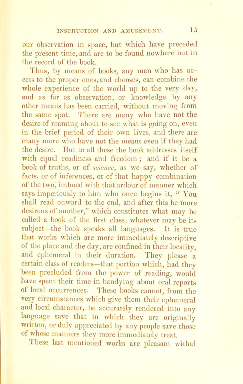 our observation in space, but which have preceded the present time, and are to be found nowhere but in the record of the book. Thus, by means of books, any man who has ac- cess to the proper ones, and chooses, can combine the whole experience of the world up to the very day, and as far as observation, or knowledge by any other means has been carried, without moving from the same spot. There are many who have not the desire of roaming about to see what is going on, even in the brief period of their own lives, and there are many more who have not the means even if they had the desire. But to all these the book addresses itself with equal readiness and freedom ; and if it be a book of truths, or of science, as we say, whether of facts, or of inferences, or of that happy combination of the two, imbued with that ardour of manner which says imperiously to him who once begins it, “ You shall read onward to the end, and after this be more desirous of another,” which constitutes what may be called a book of the first class, whatever may be its subject—the book speaks all languages. It is true that works which are more immediately descriptive of the place and the day, are confined in their locality, and ephemeral in their duration. They please a certain class of readers—that portion which, had they been precluded from the power of reading, would have spent their time in bandying about oral reports of local occurrences. These books cannot, from the very circumstances which give them their ephemeral and local character, be accurately rendered into any language save that in which they are originally written, or duly appreciated by any people save those of whose manners they more immediately treat. These last mentioned works arc pleasant withal