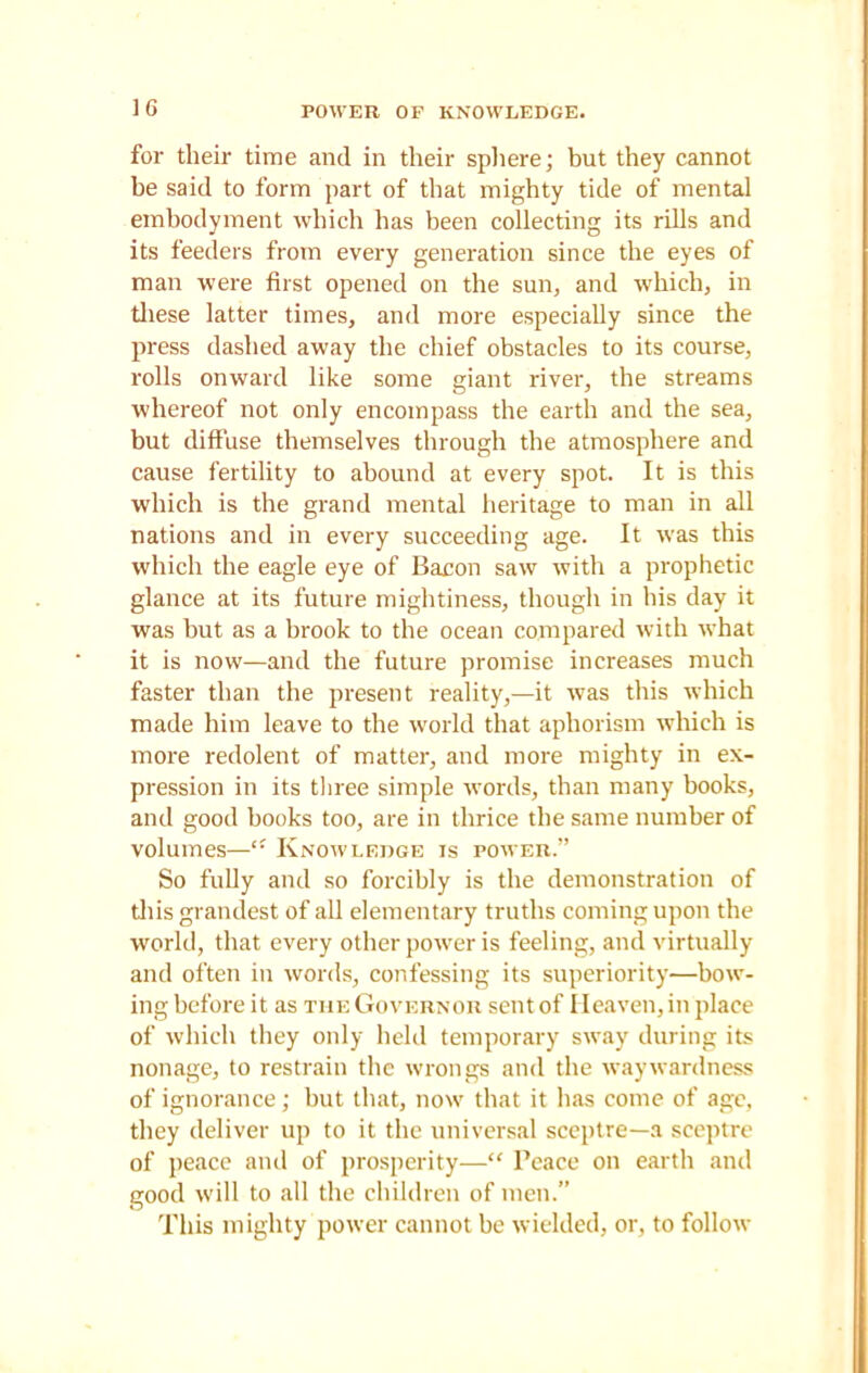 POWER OP KNOWLEDGE. for their time and in their sphere; but they cannot be said to form part of that mighty tide of mental embodyment which has been collecting its rills and its feeders from every generation since the eyes of man were first opened on the sun, and which, in these latter times, and more especially since the press dashed away the chief obstacles to its course, rolls onward like some giant river, the streams whereof not only encompass the earth and the sea, but diffuse themselves through the atmosphere and cause fertility to abound at every spot. It is this which is the grand mental heritage to man in all nations and in every succeeding age. It was this which the eagle eye of Bacon saw with a prophetic glance at its future mightiness, though in his day it was but as a brook to the ocean compared with what it is now—and the future promise increases much faster than the present reality,—it was this which made him leave to the world that aphorism which is more redolent of matter, and more mighty in ex- pression in its three simple words, than many books, and good books too, are in thrice the same number of volumes—Knowledge is power.” So fully and so forcibly is the demonstration of this grandest of all elementary truths coming upon the world, that every other power is feeling, and virtually and often in words, confessing its superiority—bow- ing before it as the Governor sent of Heaven, in place of which they only held temporary sway during its nonage, to restrain the wrongs and the waywardness of ignorance; but that, now that it has come of age, they deliver up to it the universal sceptre—a sceptre of peace and of prosperity—“ Peace on earth and good will to all the children of men.” This mighty power cannot be wielded, or, to follow