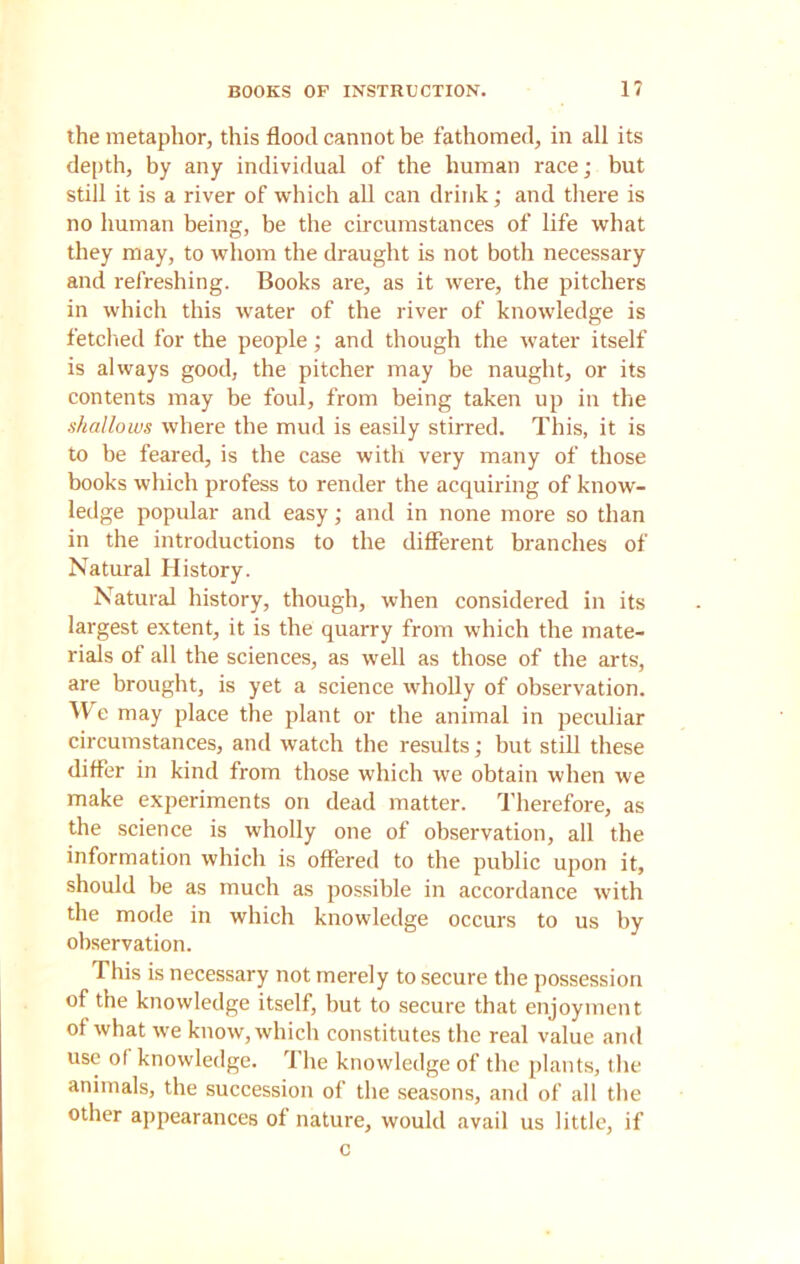 BOOKS OF INSTRUCTION. 1? the metaphor, this flood cannot be fathomed, in all its depth, by any individual of the human race; but still it is a river of which all can drink; and there is no human being, be the circumstances of life what they may, to whom the draught is not both necessary and refreshing. Books are, as it were, the pitchers in which this water of the river of knowledge is fetched for the people; and though the water itself is always good, the pitcher may be naught, or its contents may be foul, from being taken up in the shallows where the mud is easily stirred. This, it is to be feared, is the case with very many of those books which profess to render the acquiring of know- ledge popular and easy; and in none more so than in the introductions to the different branches of Natural History. Natural history, though, when considered in its largest extent, it is the quarry from which the mate- rials of all the sciences, as well as those of the arts, are brought, is yet a science wholly of observation. We may place the plant or the animal in peculiar circumstances, and watch the results; but still these differ in kind from those which we obtain when we make experiments on dead matter. Therefore, as the science is wholly one of observation, all the information which is offered to the public upon it, should be as much as possible in accordance with the mode in which knowledge occurs to us by observation. This is necessary not merely to secure the possession of the knowledge itself, but to secure that enjoyment of what we know, which constitutes the real value and use of knowledge. The knowledge of the plants, the animals, the succession of the seasons, and of all the other appearances of nature, would avail us little, if c