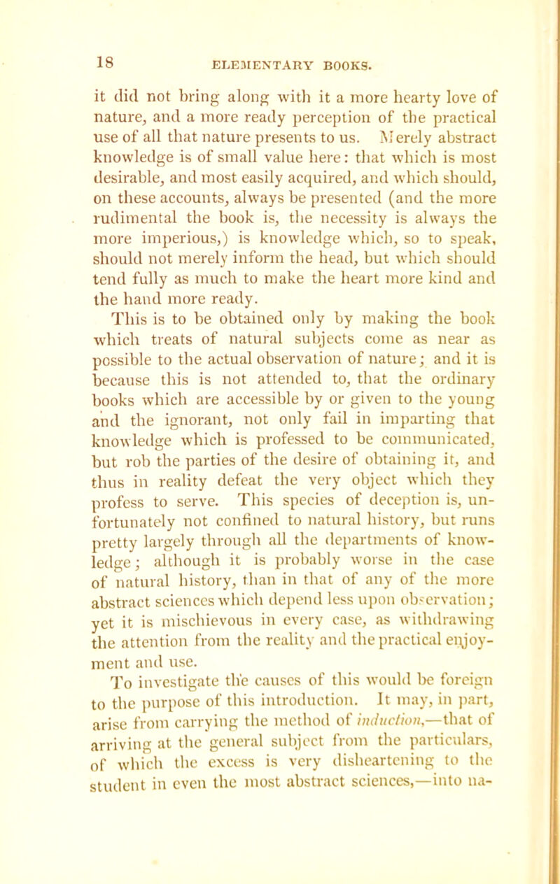 ELEMENTARY BOOKS. it did not bring along with it a more hearty love of nature, and a more ready perception of the practical use of all that nature presents to us. Merely abstract knowledge is of small value here: that which is most desirable, and most easily acquired, and which should, on these accounts, always be presented (and the more rudimental the book is, the necessity is always the more imperious,) is knowledge which, so to speak, should not merely inform the head, but which should tend fully as much to make the heart more kind and the hand more ready. This is to be obtained only by making the book which treats of natural subjects come as near as possible to the actual observation of nature; and it is because this is not attended to, that the ordinary- books which are accessible by or given to the young and the ignorant, not only fail in imparting that knowledge which is professed to be communicated, but rob the parties of the desire of obtaining it, and thus in reality defeat the very object which they profess to serve. This species of deception is, un- fortunately not confined to natural history, but runs pretty largely through all the departments of know- ledge; although it is probably worse in the case of natural history, than in that of any of the more abstract sciences which depend less upon observation; yet it is mischievous in every case, as withdrawing the attention from the reality and the practical enjoy- ment and use. To investigate the causes of this would be foreign to the purpose of this introduction. It may, in part, arise from carrying the method of induction,—that of arriving at the general subject from the particulars, of which the excess is very disheartening to the student in even the most abstract sciences,—into na-