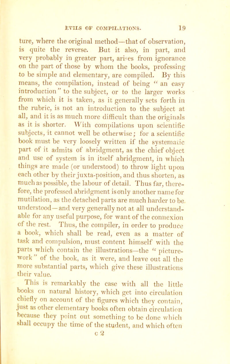 ture, where the original method—that of observation, is quite the reverse. But it also, in part, and very probably in greater part, arises from ignorance on the part of those by whom the books, professing to be simple and elementary, are compiled. By this means, the compilation, instead of being “ an easy introduction ” to the subject, or to the larger works from which it is taken, as it generally sets forth in the rubric, is not an introduction to the subject at all, and it is as much more difficult than the originals as it is shorter. With compilations upon scientific subjects, it cannot well be otherwise; for a scientific book must be very loosely written if the systematic part of it admits of abridgment, as the chief object and use of system is in itself abridgment, in which things are made (or understood) to throw light upon each other by their juxta-position, and thus shorten, as much as possible, the labour of detail. Thus far, there- fore, the professed abridgment isonly another namefor mutilation, as the detached parts are much harder to be understood—and very generally not at all understand- able for any useful purpose, for want of the connexion of the rest. Thus, the compiler, in order to produce a book, which shall be read, even as a matter of task and compulsion, must content himself with the parts which contain the illustrations—the “ picture- work ” of the book, as it were, and leave out all the more substantial parts, which give these illustrations their value. This is remarkably the case with all the little books on natural history, which get into circulation chiefly on account of the figures which they contain, just as other elementary books often obtain circulation because they point out something to be done which shall occupy the time of the student, and which often c 2