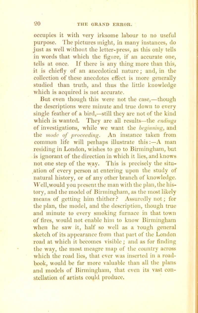 occupies it with very irksome labour to no useful purpose. The pictures might, in many instances, do just as well without the letter-press, as this only tells in words that which the figure, if an accurate one, tells at once. If there is any thing more than this, it is chiefly of an anecdotical nature; and, in the collection of these anecdotes effect is more generally studied than truth, and thus the little knowledge which is acquired is not accurate. But even though this were not the case,—though the descriptions were minute and true down to every single feather of a bird,—still they are not of the kind which is wanted. They are all results—the endings of investigations, while we want the beginning, and the mode of proceeding. An instance taken from common life will perhaps illustrate this:—A man residing in London, wishes to go to Birmingham, but is ignorant of the direction in which it lies, and knows not one step of the way. This is precisely the situ- ation of every person at entering upon the study of natural history, or of any other branch of knowledge. Well,would you present the man with the plan, the his- tory, and the model of Birmingham, as the most likely means of getting him thither? Assuredly not; for the plan, the model, and the description, though true and minute to every smoking furnace in that town of fires, would not enable him to know Birmingham when he saw it, half so well as a Tough general sketch of its appearance from that part of the London road at which it becomes visible; and as for finding the way, the most meagre map of the country across which the road lies, that ever was inserted in a road- book, would be far more valuable than all the plans and models of Birmingham, that even its vast con- stellation of artists could produce.