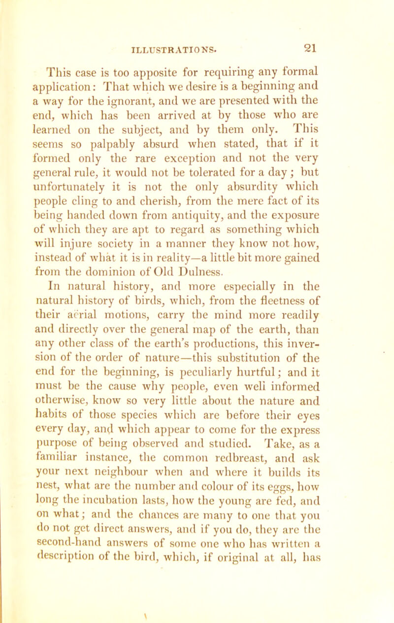 This case is too apposite for requiring any formal application: That which we desire is a beginning and a way for the ignorant, and we are presented with the end, which has been arrived at by those who are learned on the subject, and by them only. This seems so palpably absurd when stated, that if it formed only the rare exception and not the very general rule, it would not be tolerated for a day ; but unfortunately it is not the only absurdity which people cling to and cherish, from the mere fact of its being handed down from antiquity, and the exposure of which they are apt to regard as something which will injure society in a manner they know not how, instead of what it is in reality—a little bit more gained from the dominion of Old Dulness. In natural history, and more especially in the natural history of birds, which, from the fleetness of their aerial motions, carry the mind more readily and directly over the general map of the earth, than any other class of the earth’s productions, this inver- sion of the order of nature—this substitution of the end for the beginning, is peculiarly hurtful; and it must be the cause why people, even well informed otherwise, know so very little about the nature and habits of those species which are before their eyes every day, and which appear to come for the express purpose of being observed and studied. Take, as a familiar instance, the common redbreast, and ask your next neighbour when and where it builds its nest, what are the number and colour of its eggs, bow long the incubation lasts, how the young are fed, and on what; and the chances are many to one that you do not get direct answers, and if you do, they are the second-hand answers of some one who has written a description of the bird, which, if original at all, has