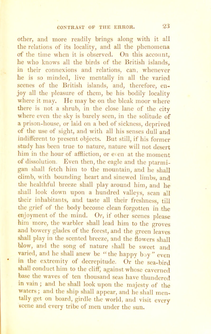 other, and more readily brings along with it all the relations of its locality, and all the phenomena of the time when it is observed. On this account, he who knows all the birds of the British islands, in their connexions and relations, can, whenever he is so minded, live mentally in all the varied scenes of the British islands, and, therefore, en- joy all the pleasure of them, be his bodily locality where it may. He may be on the bleak moor where there is not a shrub, in the close lane of the city where even the sky is barely seen, in the solitude of a prison-house, or laid on a bed of sickness, deprived of the use of sight, and with all his senses dull and indifferent to present objects. But still, if his former study has been true to nature, nature will not desert him in the hour of affliction, or even at the moment of dissolution. Even then, the eagle and the ptarmi- gan shall fetch him to the mountain, and he shall climb, with bounding heart and sinewed limbs, and the healthful breeze shall play around him, and he shall look down upon a hundred valleys, scan all their inhabitants, and taste all their freshness, till the grief of the body become clean forgotten in the enjoyment of the mind. Or, if other scenes please him more, the warbler shall lead him to the groves and bowery glades of the forest, and the green leaves shall play in the scented breeze, and the flowers shall blow, and the song of nature shall be sweet and varied, and he shall anew be “the happy boy” even in the extremity of decrepitude. Or the sea-bird shall conduct him to the cliff; against whose caverned base the waves of ten thousand seas have thundered in vain ; and he shall look upon the majesty of the waters; and the ship shall appear, and he shall men- tally get on board, girdle the world, and visit every scene and every tribe of men under the sun.
