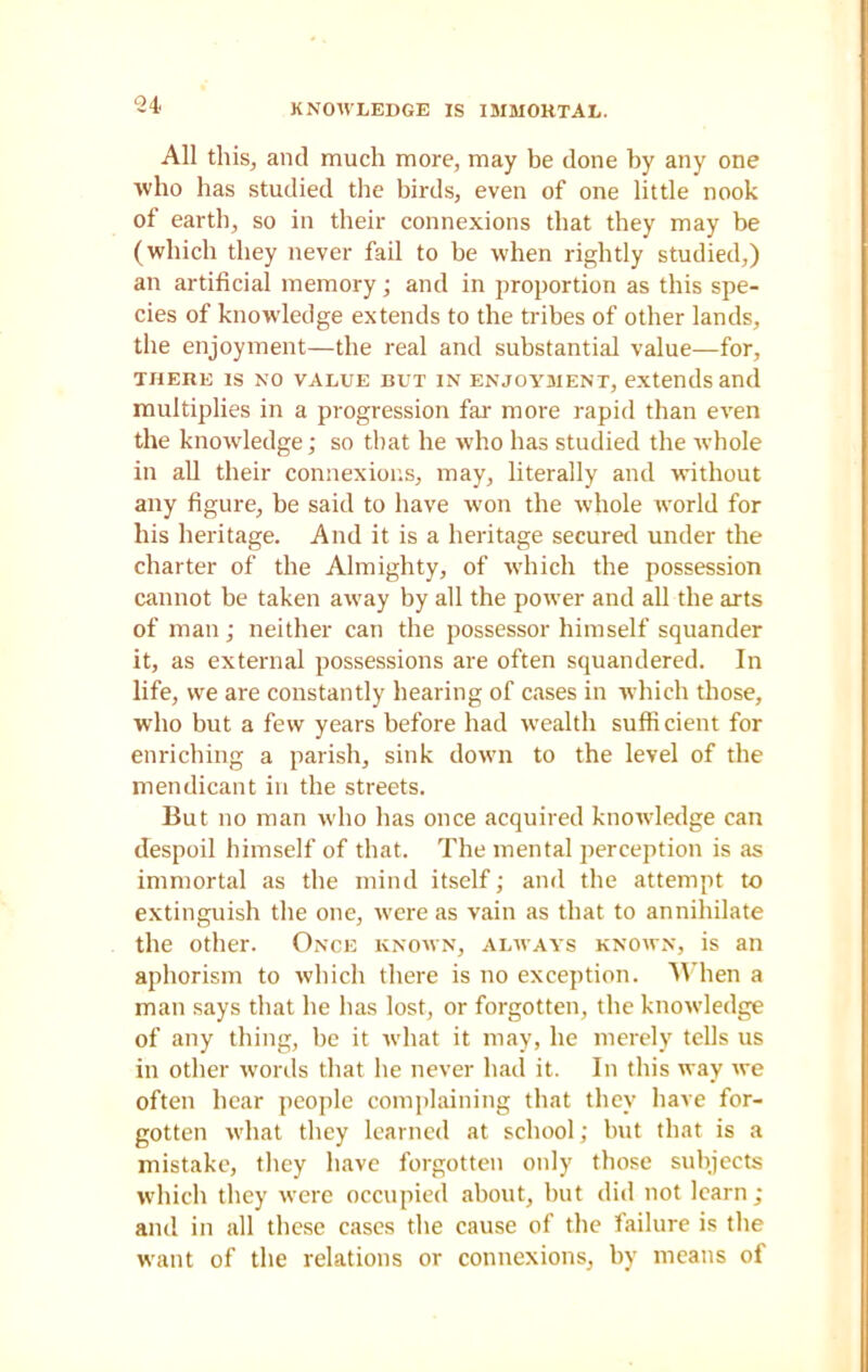 All this, and much more, may be done by any one who has studied the birds, even of one little nook of earth, so in their connexions that they may be (which they never fail to be when rightly studied,) an artificial memory; and in proportion as this spe- cies of knowledge extends to the tribes of other lands, the enjoyment—the real and substantial value—for, there is no value but in enjoyment, extends and multiplies in a progression far more rapid than even the knowledge; so that he who has studied the whole in all their connexions, may, literally and without any figure, be said to have won the whole world for his heritage. And it is a heritage secured under the charter of the Almighty, of which the possession cannot be taken away by all the power and all the arts of man; neither can the possessor himself squander it, as external possessions are often squandered. In life, we are constantly hearing of cases in which those, who but a few years before had wealth sufficient for enriching a parish, sink down to the level of the mendicant in the streets. But no man who has once acquired knowledge can despoil himself of that. The mental perception is as immortal as the mind itself; and the attempt to extinguish the one, were as vain as that to annihilate the other. Once known, always known, is an aphorism to which there is no exception. When a man says that he has lost, or forgotten, the knowledge of any thing, be it what it may, he merely tells us in other words that he never had it. In this way we often hear people complaining that they have for- gotten what they learned at school; but that is a mistake, they have forgotten only those subjects which they were occupied about, but did not learn ; and in all these cases the cause of the failure is the want of the relations or connexions, by means of