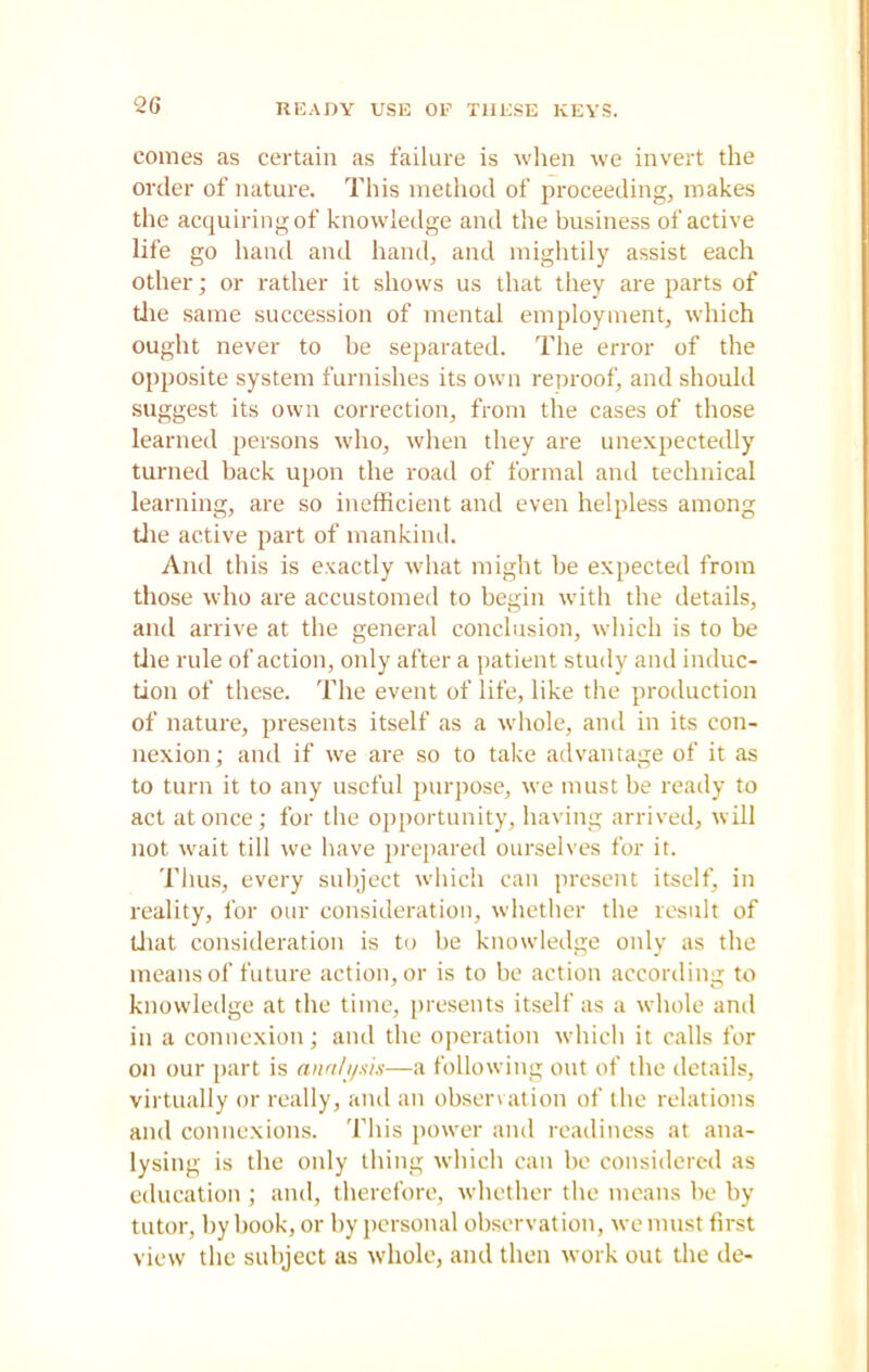READY USE OP THESE KEYS. comes as certain as failure is when we invert the order of nature. This method of proceeding, makes the acquiring of knowledge and the business of active life go hand and hand, and mightily assist each other; or rather it shows us that they are parts of tlie same succession of mental employment, which ought never to be separated. The error of the opposite system furnishes its own reproof, and should suggest its own correction, from the cases of those learned persons who, when they are unexpectedly turned back upon the road of formal and technical learning, are so inefficient and even helpless among tlie active part of mankind. And this is exactly what might be expected from those who are accustomed to begin with the details, and arrive at the general conclusion, which is to be tlie rule of action, only after a patient study and induc- tion of these. The event of life, like the production of nature, presents itself as a whole, and in its con- nexion,- and if we are so to take advantage of it as to turn it to any useful purpose, we must be ready to act at once; for the opportunity, having arrived, will not wait till we have prepared ourselves for it. Thus, every subject which can present itself, in reality, for our consideration, whether the result of that consideration is to be knowledge only as the means of future action, or is to be action according to knowledge at the time, presents itself as a whole and in a connexion; and the operation which it calls for on our part is analysis—a following out of the details, virtually or really, and an observation of the relations and connexions. This power and readiness at ana- lysing is the only thing which can be considered as education ; and, therefore, whether the means be by tutor, by book, or by personal observation, we must first view the subject as whole, and then work out the de-