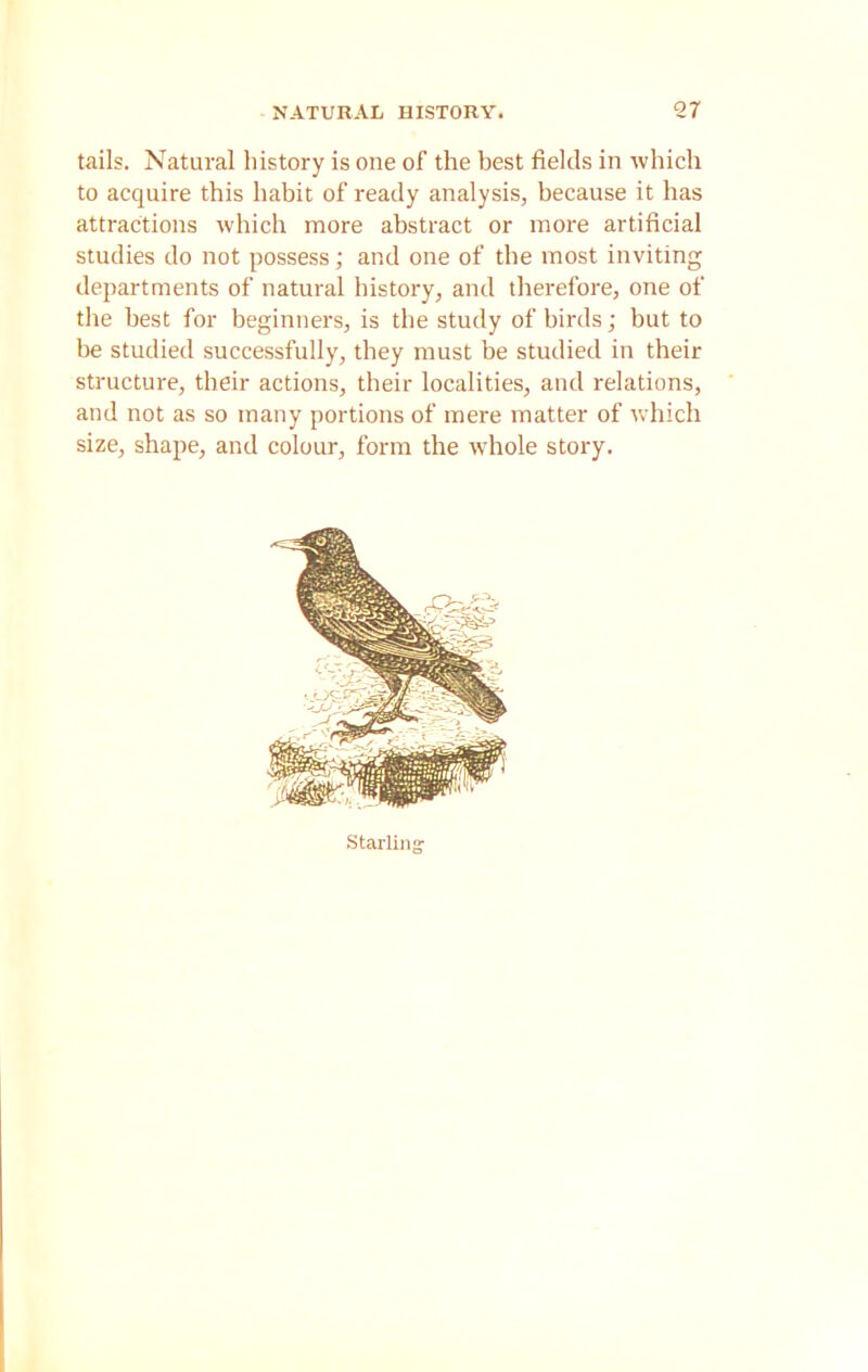 tails. Natural history is one of the best fields in which to acquire this habit of ready analysis, because it has attractions which more abstract or more artificial studies do not possess; and one of the most inviting departments of natural history, and therefore, one of the best for beginners, is the study of birds; but to be studied successfully, they must be studied in their structure, their actions, their localities, and relations, and not as so many portions of mere matter of which size, shape, and colour, form the whole story. Starlin;