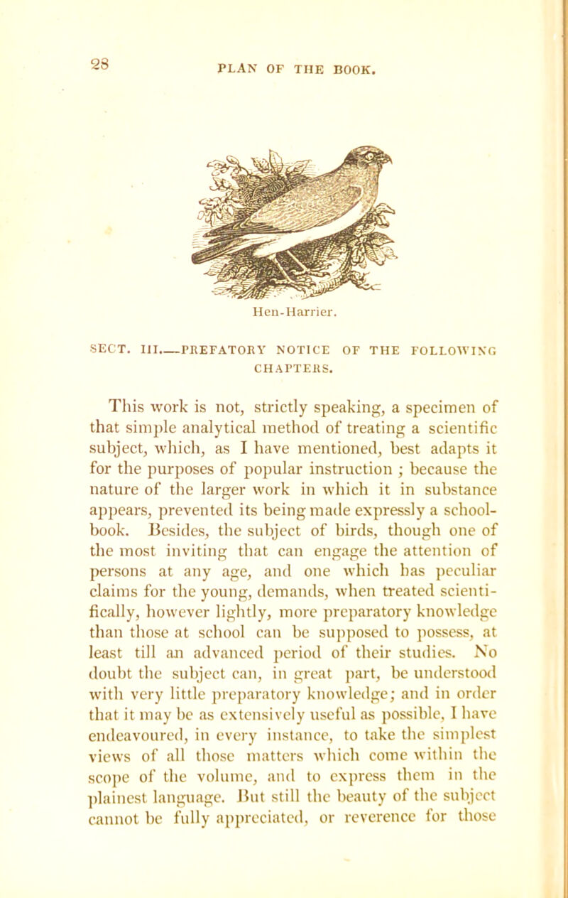 PLAN OF THE BOOK. Hen-Harrier. SECT. Ill PREFATORY NOTICE OF THE FOLLOWING CHAPTERS. This work is not, strictly speaking, a specimen of that simple analytical method of treating a scientific subject, which, as I have mentioned, best adapts it for the purposes of popular instruction ; because the nature of the larger work in which it in substance appears, prevented its being made expressly a school- book. Besides, the subject of birds, though one of the most inviting that can engage the attention of persons at any age, and one which has peculiar claims for the young, demands, when treated scienti- fically, however lightly, more preparatory knowledge than those at school can be supposed to possess, at least till an advanced period of their studies. No doubt the subject can, in great part, be understood with very little preparatory knowledge; and in order that it may be as extensively useful as possible, I have endeavoured, in every instance, to take the simplest views of all those matters which come within the scope of the volume, and to express them in the plainest language. But still the beauty of the subject cannot be fully appreciated, or reverence for those