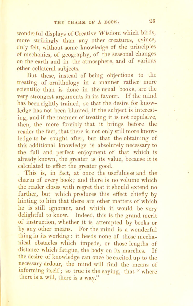 THE CHARM OF A BOOK. wonderful displays of Creative Wisdom which birds, more strikingly than any other creatures, evince, duly felt, without some knowledge of the principles of mechanics, of geography, of the seasonal changes on the earth and in the atmosphere, and of various other collateral subjects. But these, instead of being objections to the treating of ornithology in a manner rather more scientific than is done in the usual books, are the very strongest arguments in its favour. If the mind has been rightly trained, so that the desire for know- ledge has not been blunted, if the subject is interest- ing, and if the manner of treating it is not repulsive, then, the more forcibly that it brings before the reader the fact, that there is not only still more know- ledge to be sought after, but that the obtaining of this additional knowledge is absolutely necessary to the full and perfect enjoyment of that which is already known, the greater is its value, because it is calculated to effect the greater good. This is, in fact, at once the usefulness and the charm of every book; and there is no volume which the reader closes with regret that it should extend no further, but which produces this effect chiefly by hinting to him that there are other matters of which he is still ignorant, and which it would he very delightful to know. Indeed, this is the grand merit of instruction, whether it is attempted by books or by any other means. For the mind is a wonderful thing in its working: it heeds none of those mecha- nical obstacles which impede, or those lengths of distance which fatigue, the body on its marches. If the desire of knowledge can once be excited up to the necessary ardour, the mind will find the means of informing itself; so true is the saying, that “ where there is a will, there is a way.”