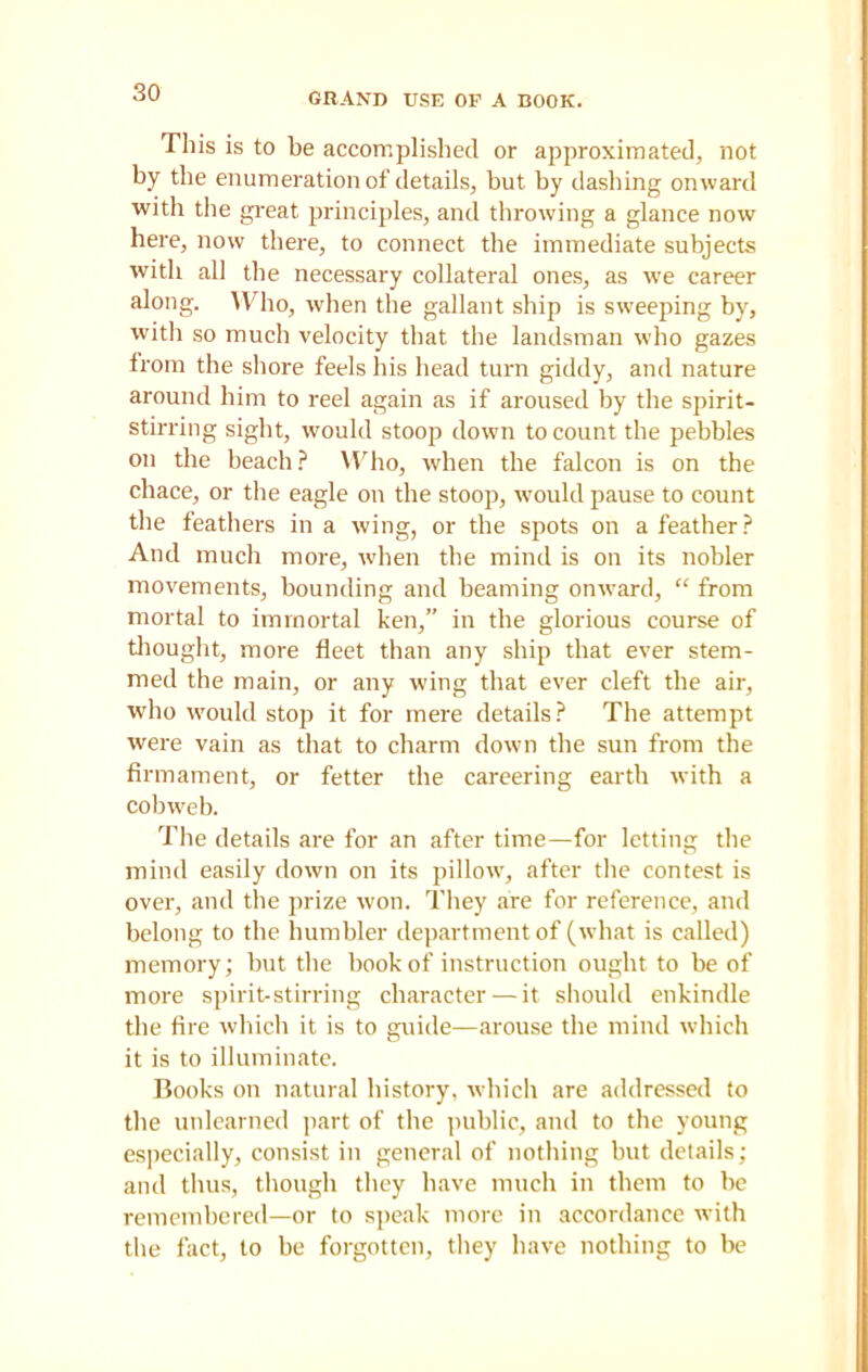 GRAND USE OF A BOOK. This is to be accomplished or approximated, not by the enumeration of details, but by dashing onward with the great principles, and throwing a glance now here, now there, to connect the immediate subjects with all the necessary collateral ones, as we career along. Who, when the gallant ship is sweeping by, with so much velocity that the landsman who gazes from the shore feels his head turn giddy, and nature around him to reel again as if aroused by the spirit- stirring sight, would stoop down to count the pebbles on the beach? Who, when the falcon is on the chace, or the eagle on the stoop, would pause to count the feathers in a wing, or the spots on a feather? And much more, when the mind is on its nobler movements, bounding and beaming onward, “ from mortal to immortal ken,” in the glorious course of thought, more fleet than any ship that ever stem- med the main, or any wing that ever cleft the air, who would stop it for mere details? The attempt were vain as that to charm down the sun from the firmament, or fetter the careering earth with a cobweb. The details are for an after time—for letting the mind easily down on its pillowT, after the contest is over, and the prize won. They are for reference, and belong to the humbler department of (what is called) memory; but the book of instruction ought to be of more spirit-stirring character — it should enkindle the fire which it is to guide—arouse the mind which it is to illuminate. Books on natural history, which are addressed to the unlearned part of the public, and to the young especially, consist in general of nothing but details; and thus, though they have much in them to be remembered—or to speak more in accordance with the fact, to be forgotten, they have nothing to be