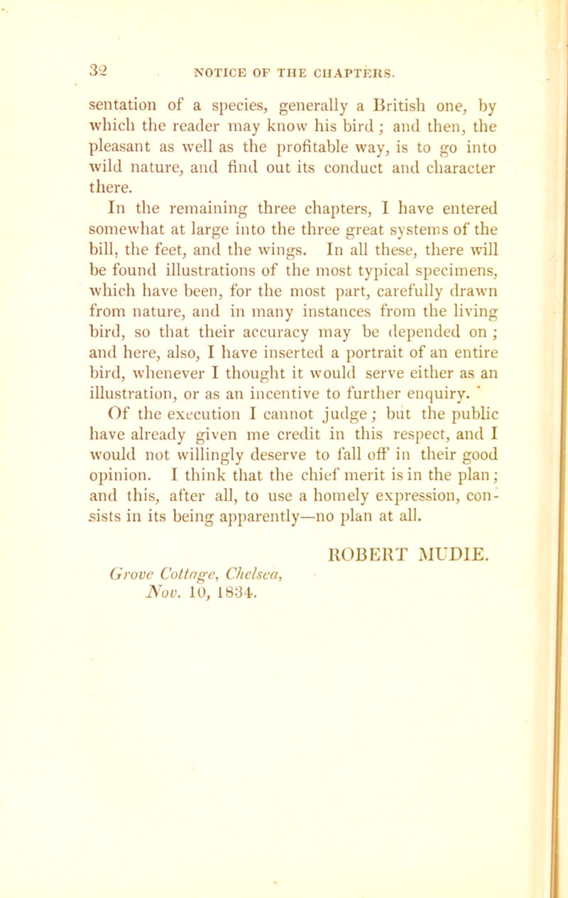 sentation of a species, generally a British one, by which the reader may know his bird; and then, the pleasant as well as the profitable way, is to go into wild nature, and find out its conduct and character there. In the remaining three chapters, I have entered somewhat at large into the three great systems of the bill, the feet, and the wings. In all these, there will be found illustrations of the most typical specimens, which have been, for the most part, carefully drawn from nature, and in many instances from the living bird, so that their accuracy may be depended on ; and here, also, I have inserted a portrait of an entire bird, whenever I thought it would serve either as an illustration, or as an incentive to further enquiry. ’ Of the execution I cannot judge; but the public have already given me credit in this respect, and I would not willingly deserve to fall off in their good opinion. I think that the chief merit is in the plan; and this, after all, to use a homely expression, con- sists in its being apparently—no plan at all. ROBERT MUDIE. Grove Cottage, Chelsea, Nov. 10. 1834.