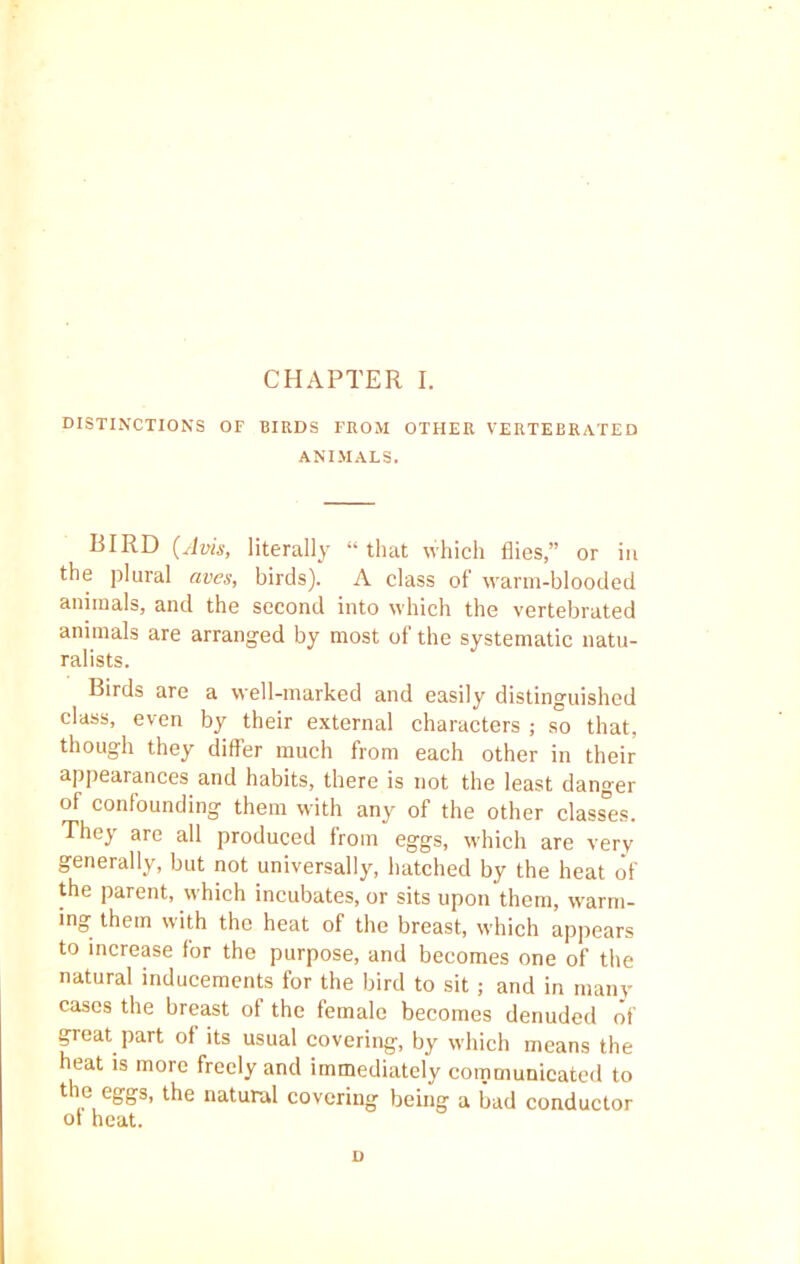 DISTINCTIONS OF BIRDS FROM OTHER VERTEBRATED ANIMALS. BIRD (Avis, literally “that which flies,” or in the plural aves, birds). A class of warm-blooded animals, and the second into which the vertebrated animals are arranged by most of the systematic natu- ralists. Birds are a well-marked and easily distinguished class, even by their external characters ; so that, though they differ much from each other in their appearances and habits, there is not the least danger of confounding them with any of the other classes. They are all produced from eggs, which are very generally, but not universally, hatched by the heat of the parent, which incubates, or sits upon them, warm- ing them with the heat of the breast, which appears to increase for the purpose, and becomes one of the natural inducements for the bird to sit; and in many cases the breast of the female becomes denuded of great part of its usual covering, by which means the heat is more freely and immediately communicated to the eggs, the natural covering being a bad conductor of heat. n