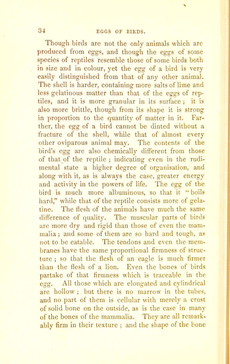 Though birds arc not the only animals which are produced from eggs, and though the eggs of some species of reptiles resemble those of some birds both in size and in colour, yet the egg of a bird is very easily distinguished from that of any other animal. The shell is harder, containing more salts of lime and less gelatinous matter than that of the eggs of rep- tiles, and it is more granular in its surface ; it is also more brittle, though from its shape it is strong in proportion to the quantity of matter in it. Far- ther, the egg of a bird cannot be dinted without a fracture of the shell, while that of almost every other oviparous animal may. The contents of the bird’s egg are also chemically different from those of that of the reptile ; indicating even in the rudi- mental state a higher degree of organisation, and along with it, as is always the case, greater energy and activity in the powers of life. The egg of the bird is much more albuminous, so that it “ boils hard,” while that of the reptile consists more of gela- tine. The flesh of the animals have much the same difference of quality. The muscular parts of birds are more dry and rigid than those of even the mam- malia ; and some of them are so hard and tough, as not to be eatable. The tendons and even the mem- branes have the same proportional firmness of struc- ture ; so that the flesh of an eagle is much firmer than the flesh of a lion. Even the bones of birds partake of that firmness which is traceable in the egg. All those which are elongated and cylindrical are hollow ; but there is no marrow in the tubes, and no part of them is cellular with merely a crust of solid bone on the outside, as is the case in many of the bones of the mammalia. They are all remark- ably firm in their texture ; and the shape of the bone