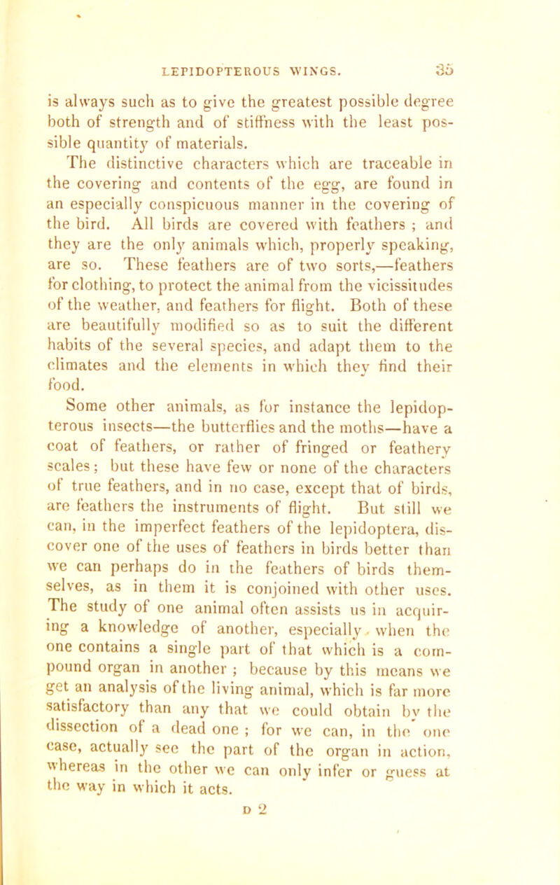 is always such as to give the greatest possible degree both of strength and of stiffness with the least pos- sible quantity of materials. The distinctive characters which are traceable in the covering and contents of the egg, are found in an especially conspicuous manner in the covering of the bird. All birds are covered with feathers ; and they are the only animals which, properly speaking, are so. These feathers are of two sorts,—feathers for clothing, to protect the animal from the vicissitudes of the weather, and feathers for flight. Both of these are beautifully modified so as to suit the different habits of the several species, and adapt them to the climates and the elements in which they find their food. Some other animals, as for instance the lepidop- terous insects—the butterflies and the moths—have a coat of feathers, or rather of fringed or feathery scales; but these have few or none of the characters of true feathers, and in no case, except that of birds, are feathers the instruments of flight. But still we can, in the imperfect feathers of the lepidoptera, dis- cover one of the uses of feathers in birds better than we can perhaps do in the feathers of birds them- selves, as in them it is conjoined with other uses. The study of one animal often assists us in acquir- ing a knowledge of another, especially when the one contains a single part of that which is a com- pound organ in another; because by this means we get an analysis of the living animal, which is far more satisfactory than any that we could obtain bv the dissection of a dead one ; for we can, in the one case, actual 1)' see the part of the organ in action, nhereas in the other we can only infer or guess at the way in which it acts.