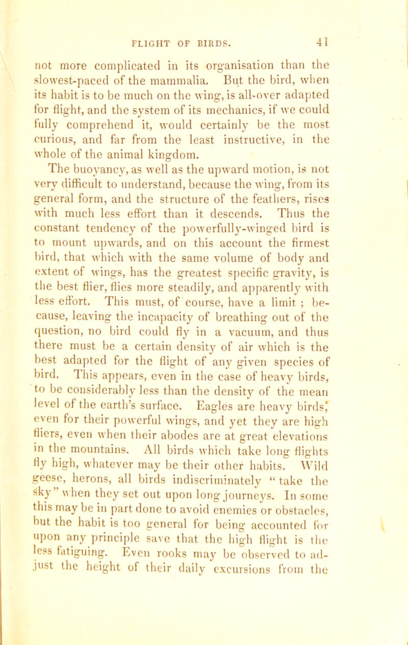 not more complicated in its organisation than the slowest-paced of the mammalia. But the bird, when its habit is to be much on the wing, is all-over adapted for flight, and the system of its mechanics, if we could fully comprehend it, would certainly be the most curious, and far from the least instructive, in the whole of the animal kingdom. The buoyancy, as well as the upward motion, is not very difficult to understand, because the wing, from its general form, and the structure of the feathers, rises with much less effort than it descends. Thus the constant tendency of the powerfully-winged bird is to mount upwards, and on this account the firmest bird, that which with the same volume of body and extent of wings, has the greatest specific gravity, is the best flier, flies more steadily, and apparently with less effort. This must, of course, have a limit ; be- cause, leaving the incapacity of breathing out of the question, no bird could fly in a vacuum, and thus there must be a certain density of air which is the best adapted for the flight of any given species of bird. This appears, even in the case of heavy birds, to be considerably less than the density of the mean level of the earth’s surface. Eagles are heavy birds' even for their powerful wings, and yet they are high fliers, even when their abodes are at great elevations in the mountains. All birds which take long flights fly high, whatever may be their other habits. Wild geese, herons, all birds indiscriminately “ take the sky when they set out upon long journeys. In some this may be in part done to avoid enemies or obstacles, but the habit is too general for being accounted for upon any principle save that the high flight is the less fatiguing. Even rooks may be observed to ad- just the height of their daily excursions from the