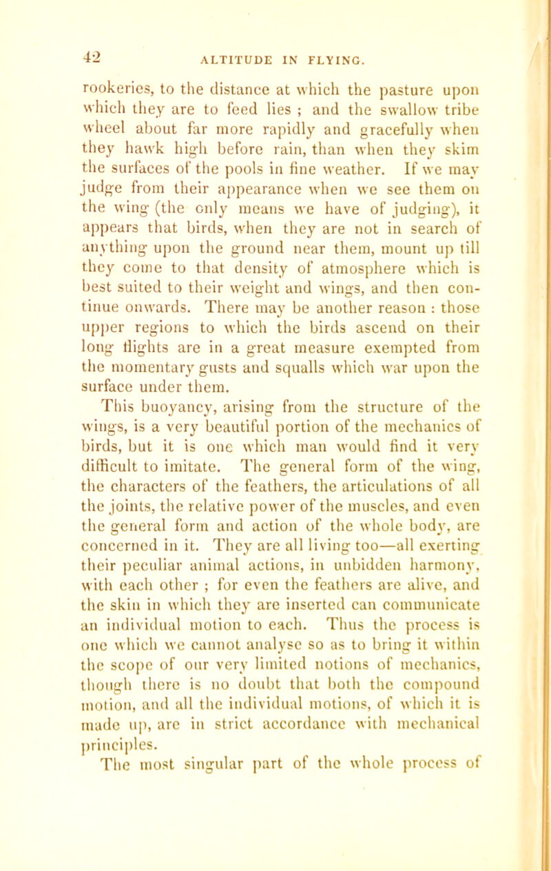 12 ALTITUDE IN FLYING. rookeries, to the distance at which the pasture upon which they are to feed lies ; and the swallow tribe wheel about far more rapidly and gracefully when they hawk high before rain, than when they skim the surfaces of the pools in fine weather. If we may judge from their appearance when w'e see them on the wing (the only means we have of judging), it appears that birds, when they are not in search of anything upon the ground near them, mount up till they come to that density of atmosphere which is best suited to their weight and wings, and then con- tinue onwards. There may be another reason : those upper regions to which the birds ascend on their long flights are in a great measure exempted from the momentary gusts and squalls which war upon the surface under them. This buoyancy, arising from the structure of the wings, is a very beautiful portion of the mechanics of birds, but it is one which man would find it very difficult to imitate. The general form of the wing, the characters of the feathers, the articulations of all the joints, the relative power of the muscles, and even the general form and action of the whole body, are concerned in it. They are all living too—all exerting their peculiar animal actions, in unbidden harmony, with each other ; for even the feathers are alive, and the skin in which they are inserted can communicate an individual motion to each. Thus the process is one which we cannot analyse so as to bring it within the scope of our very limited notions of mechanics, though there is no doubt that both the compound motion, and all the individual motions, of which it is made up, are in strict accordance with mechanical principles. The most singular part of the whole process of